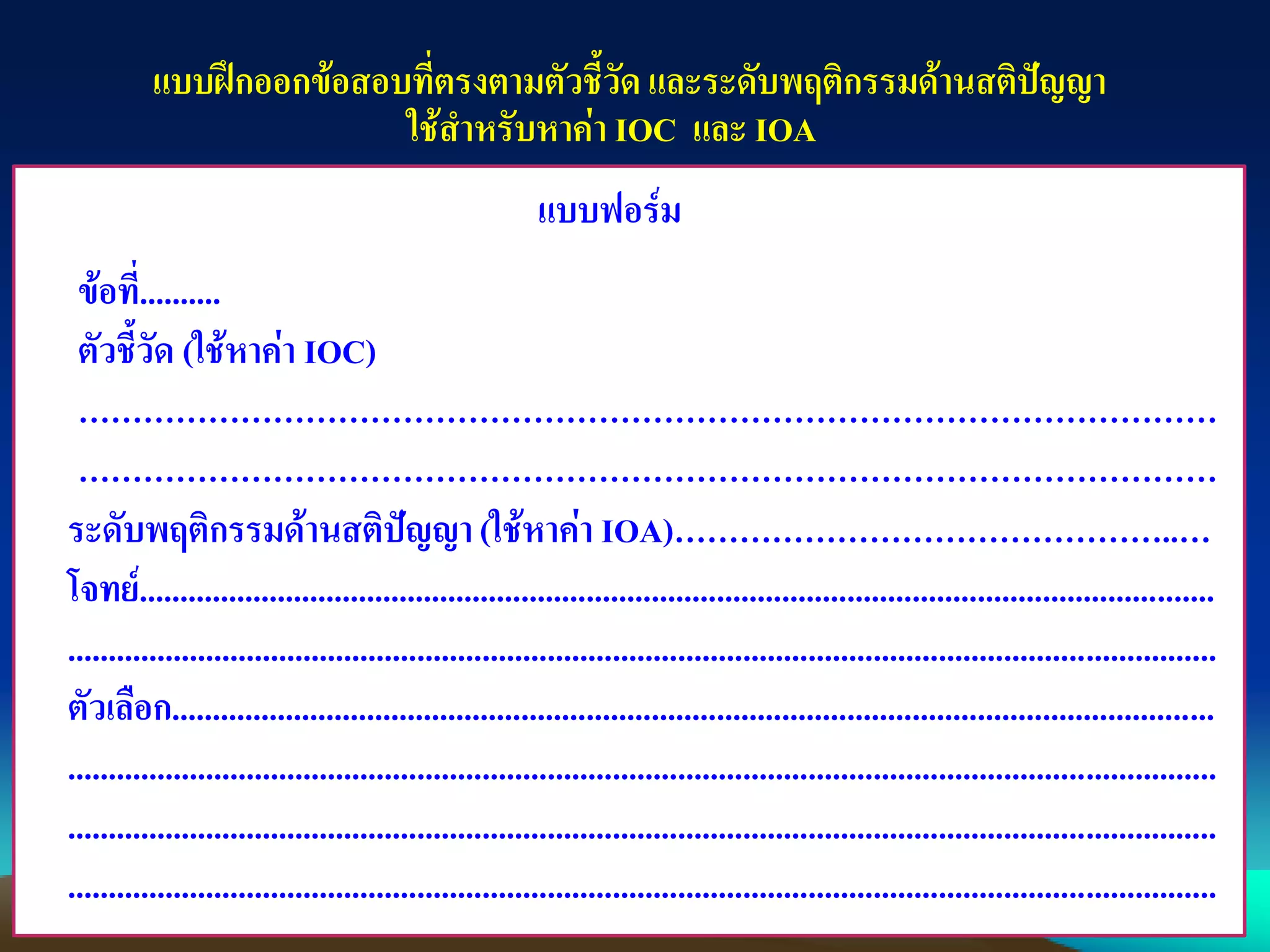 แบบฝึกออกข้อสอบที่ตรงตามตัวชี้วัด และระดับพฤติกรรมด้านสติปัญญา
ใช้สาหรับหาค่า IOC และ IOA
แบบฟอร์ม
ข้อที่..........
ตัวชี้วัด (ใช้หาค่า IOC)
……………………………………………………………………………………………
……………………………………………………………………………………………
ระดับพฤติกรรมด้านสติปัญญา(ใช้หาค่า IOA)………………………………………..…
โจทย์....................................................................................................................................
.............................................................................................................................................
ตัวเลือก................................................................................................................................
.............................................................................................................................................
.............................................................................................................................................
.............................................................................................................................................
 