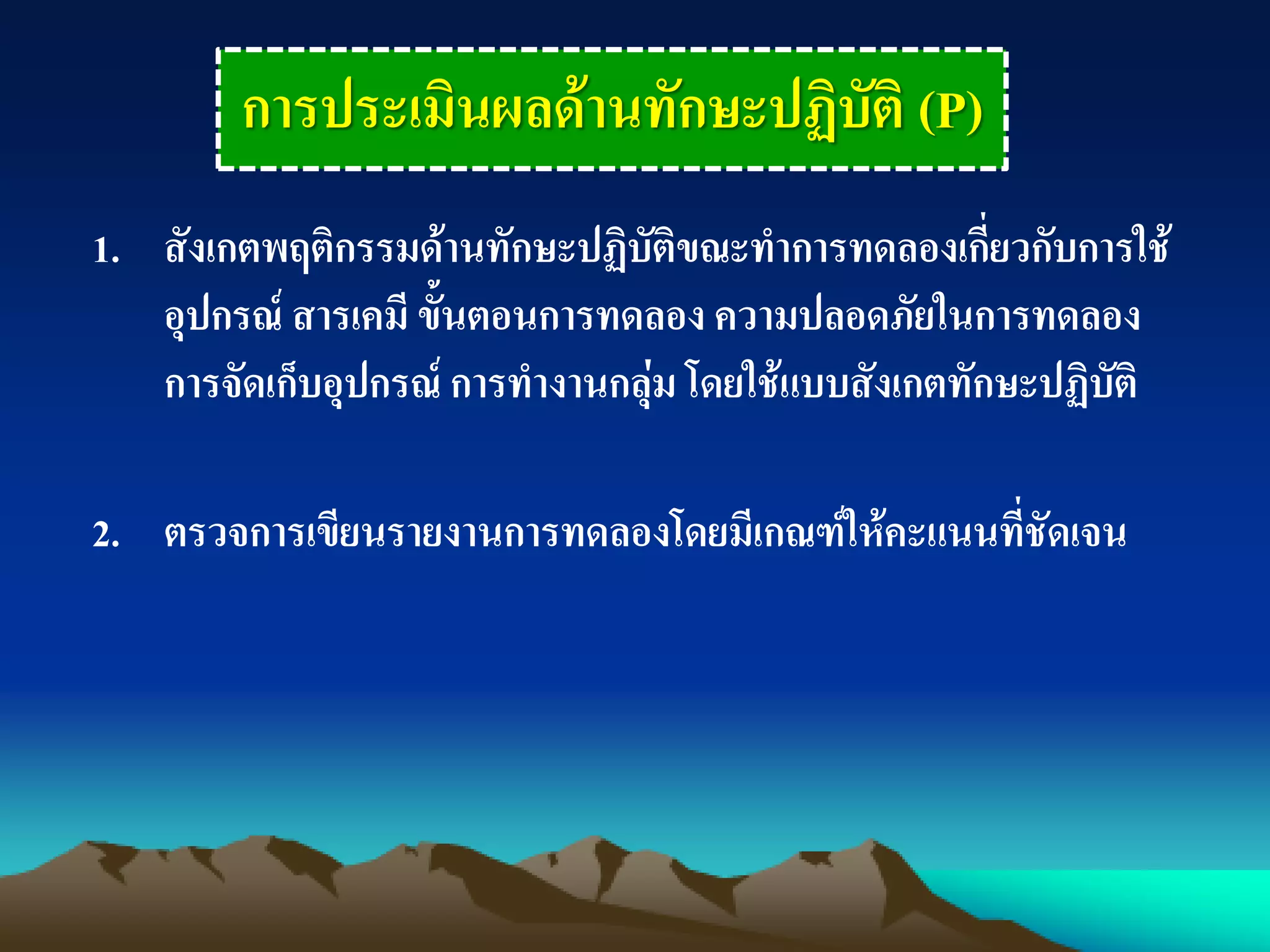 การประเมินผลด้านทักษะปฏิบัติ (P)
1. สังเกตพฤติกรรมด้านทักษะปฏิบัติขณะทาการทดลองเกี่ยวกับการใช้
อุปกรณ์ สารเคมี ขั้นตอนการทดลอง ความปลอดภัยในการทดลอง
การจัดเก็บอุปกรณ์ การทางานกลุ่ม โดยใช้แบบสังเกตทักษะปฏิบัติ
2. ตรวจการเขียนรายงานการทดลองโดยมีเกณฑ์ให้คะแนนที่ชัดเจน
 