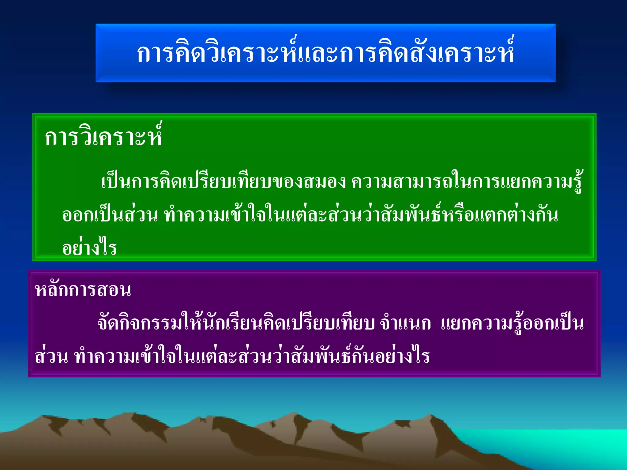 การคิดวิเคราะห์และการคิดสังเคราะห์
การวิเคราะห์
เป็นการคิดเปรียบเทียบของสมอง ความสามารถในการแยกความรู้
ออกเป็นส่วน ทาความเข้าใจในแต่ละส่วนว่าสัมพันธ์หรือแตกต่างกัน
อย่างไร
หลักการสอน
จัดกิจกรรมให้นักเรียนคิดเปรียบเทียบจาแนก แยกความรู้ออกเป็น
ส่วน ทาความเข้าใจในแต่ละส่วนว่าสัมพันธ์กันอย่างไร
 
