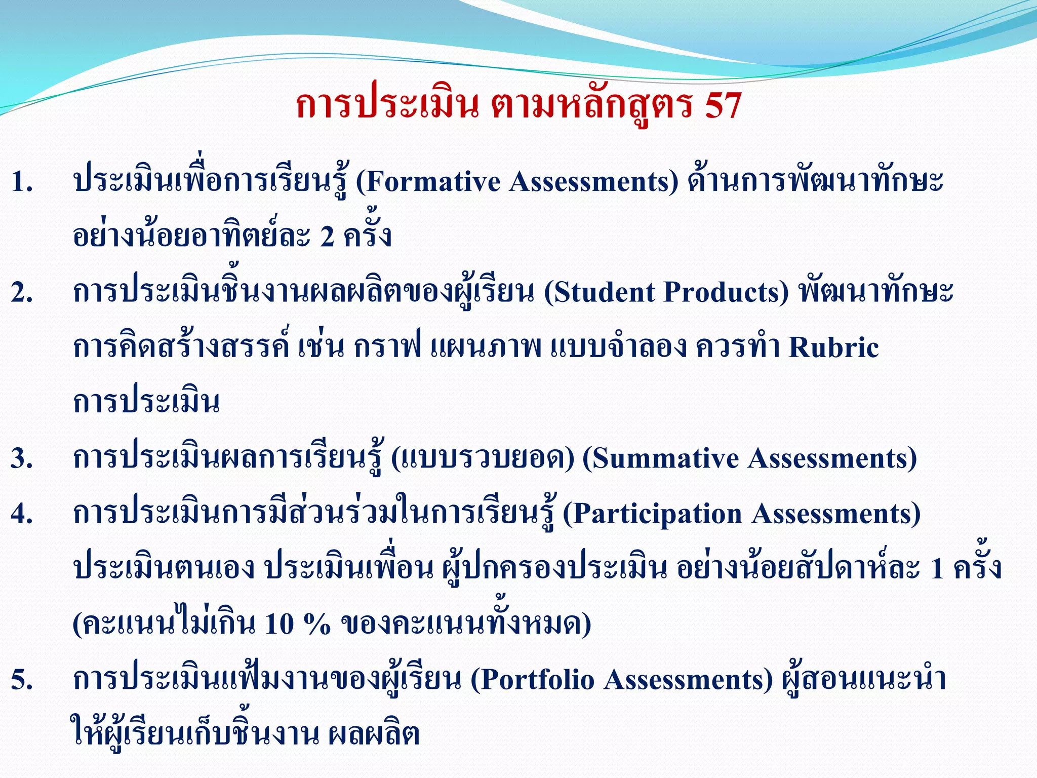 การประเมิน ตามหลักสูตร 57
1. ประเมินเพื่อการเรียนรู้ (Formative Assessments) ด้านการพัฒนาทักษะ
อย่างน้อยอาทิตย์ละ 2 ครั้ง
2. การประเมินชิ้นงานผลผลิตของผู้เรียน (Student Products) พัฒนาทักษะ
การคิดสร้างสรรค์ เช่น กราฟ แผนภาพ แบบจาลอง ควรทา Rubric
การประเมิน
3. การประเมินผลการเรียนรู้ (แบบรวบยอด)(Summative Assessments)
4. การประเมินการมีส่วนร่วมในการเรียนรู้ (Participation Assessments)
ประเมินตนเอง ประเมินเพื่อน ผู้ปกครองประเมิน อย่างน้อยสัปดาห์ละ 1 ครั้ง
(คะแนนไม่เกิน 10 % ของคะแนนทั้งหมด)
5. การประเมินแฟ้มงานของผู้เรียน (Portfolio Assessments) ผู้สอนแนะนา
ให้ผู้เรียนเก็บชิ้นงาน ผลผลิต
 
