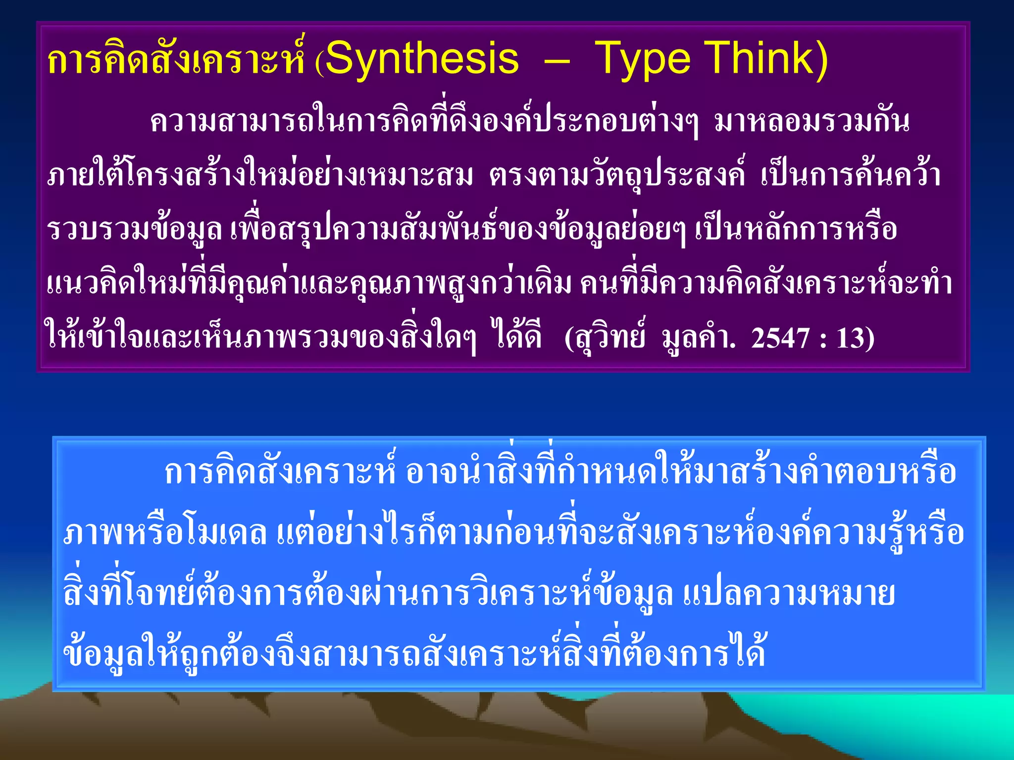 การคิดสังเคราะห์ (Synthesis – Type Think)
ความสามารถในการคิดที่ดึงองค์ประกอบต่างๆ มาหลอมรวมกัน
ภายใต้โครงสร้างใหม่อย่างเหมาะสม ตรงตามวัตถุประสงค์ เป็นการค้นคว้า
รวบรวมข้อมูล เพื่อสรุปความสัมพันธ์ของข้อมูลย่อยๆ เป็นหลักการหรือ
แนวคิดใหม่ที่มีคุณค่าและคุณภาพสูงกว่าเดิม คนที่มีความคิดสังเคราะห์จะทา
ให้เข้าใจและเห็นภาพรวมของสิ่งใดๆ ได้ดี (สุวิทย์ มูลคา. 2547 : 13)
การคิดสังเคราะห์ อาจนาสิ่งที่กาหนดให้มาสร้างคาตอบหรือ
ภาพหรือโมเดล แต่อย่างไรก็ตามก่อนที่จะสังเคราะห์องค์ความรู้หรือ
สิ่งที่โจทย์ต้องการต้องผ่านการวิเคราะห์ข้อมูล แปลความหมาย
ข้อมูลให้ถูกต้องจึงสามารถสังเคราะห์สิ่งที่ต้องการได้
 