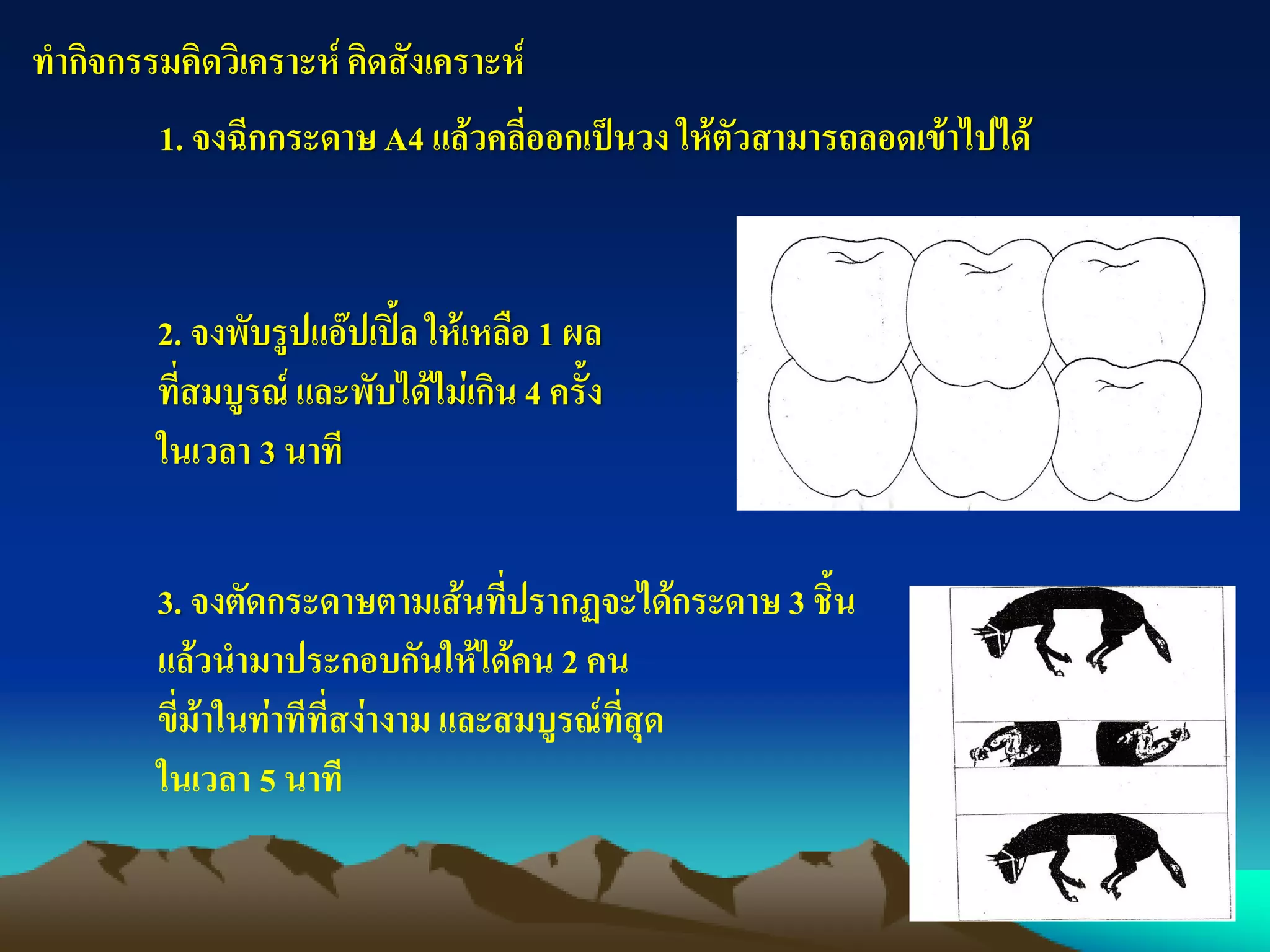 ทากิจกรรมคิดวิเคราะห์คิดสังเคราะห์
1. จงฉีกกระดาษ A4 แล้วคลี่ออกเป็นวง ให้ตัวสามารถลอดเข้าไปได้
3. จงตัดกระดาษตามเส้นที่ปรากฏจะได้กระดาษ 3 ชิ้น
แล้วนามาประกอบกันให้ได้คน 2 คน
ขี่ม้าในท่าทีที่สง่างาม และสมบูรณ์ที่สุด
ในเวลา 5 นาที
2. จงพับรูปแอ๊ปเปิ้ล ให้เหลือ 1 ผล
ที่สมบูรณ์ และพับได้ไม่เกิน 4 ครั้ง
ในเวลา 3 นาที
 