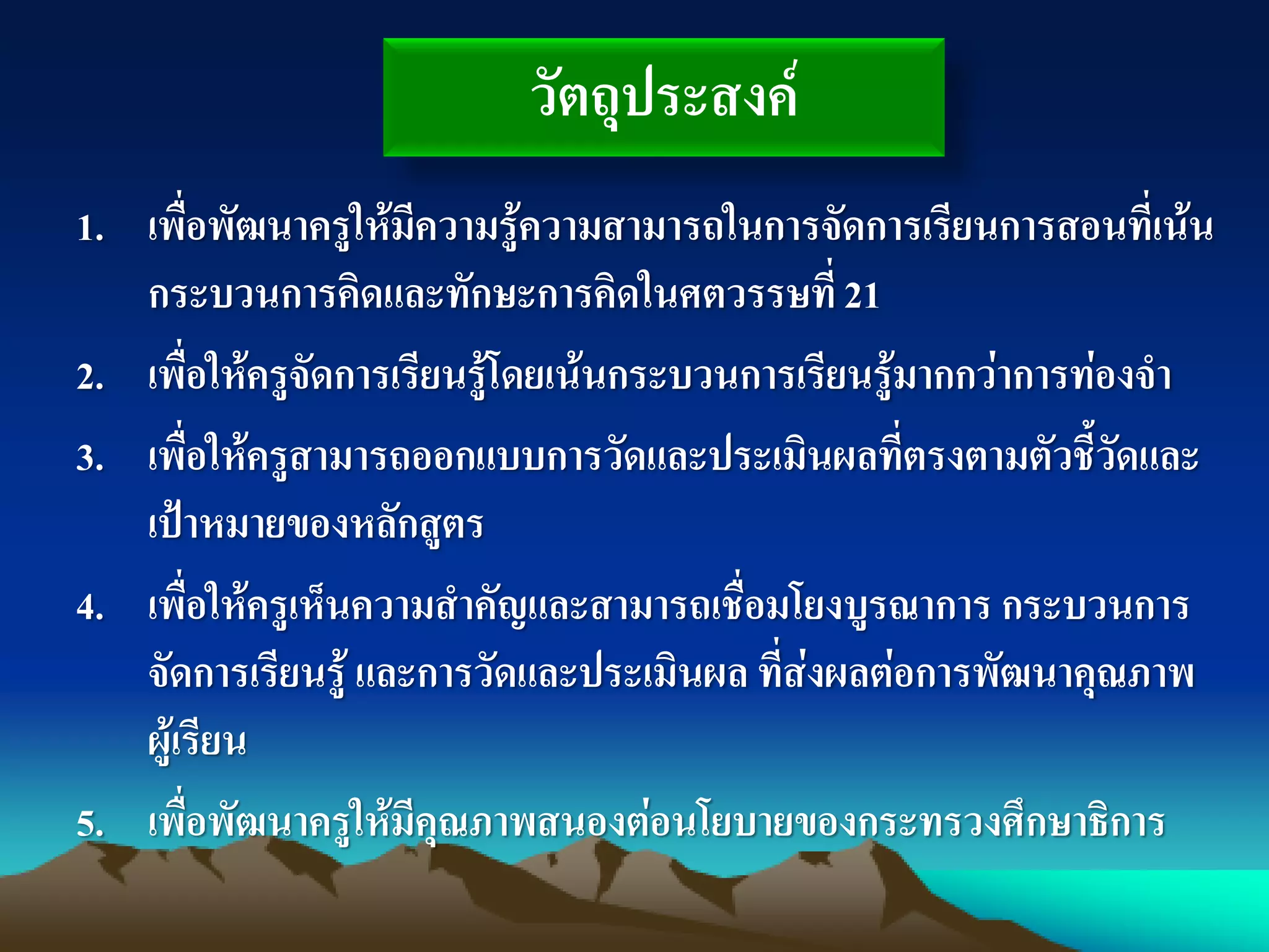 วัตถุประสงค์
1. เพื่อพัฒนาครูให้มีความรู้ความสามารถในการจัดการเรียนการสอนที่เน้น
กระบวนการคิดและทักษะการคิดในศตวรรษที่21
2. เพื่อให้ครูจัดการเรียนรู้โดยเน้นกระบวนการเรียนรู้มากกว่าการท่องจา
3. เพื่อให้ครูสามารถออกแบบการวัดและประเมินผลที่ตรงตามตัวชี้วัดและ
เป้าหมายของหลักสูตร
4. เพื่อให้ครูเห็นความสาคัญและสามารถเชื่อมโยงบูรณาการ กระบวนการ
จัดการเรียนรู้ และการวัดและประเมินผล ที่ส่งผลต่อการพัฒนาคุณภาพ
ผู้เรียน
5. เพื่อพัฒนาครูให้มีคุณภาพสนองต่อนโยบายของกระทรวงศึกษาธิการ
 