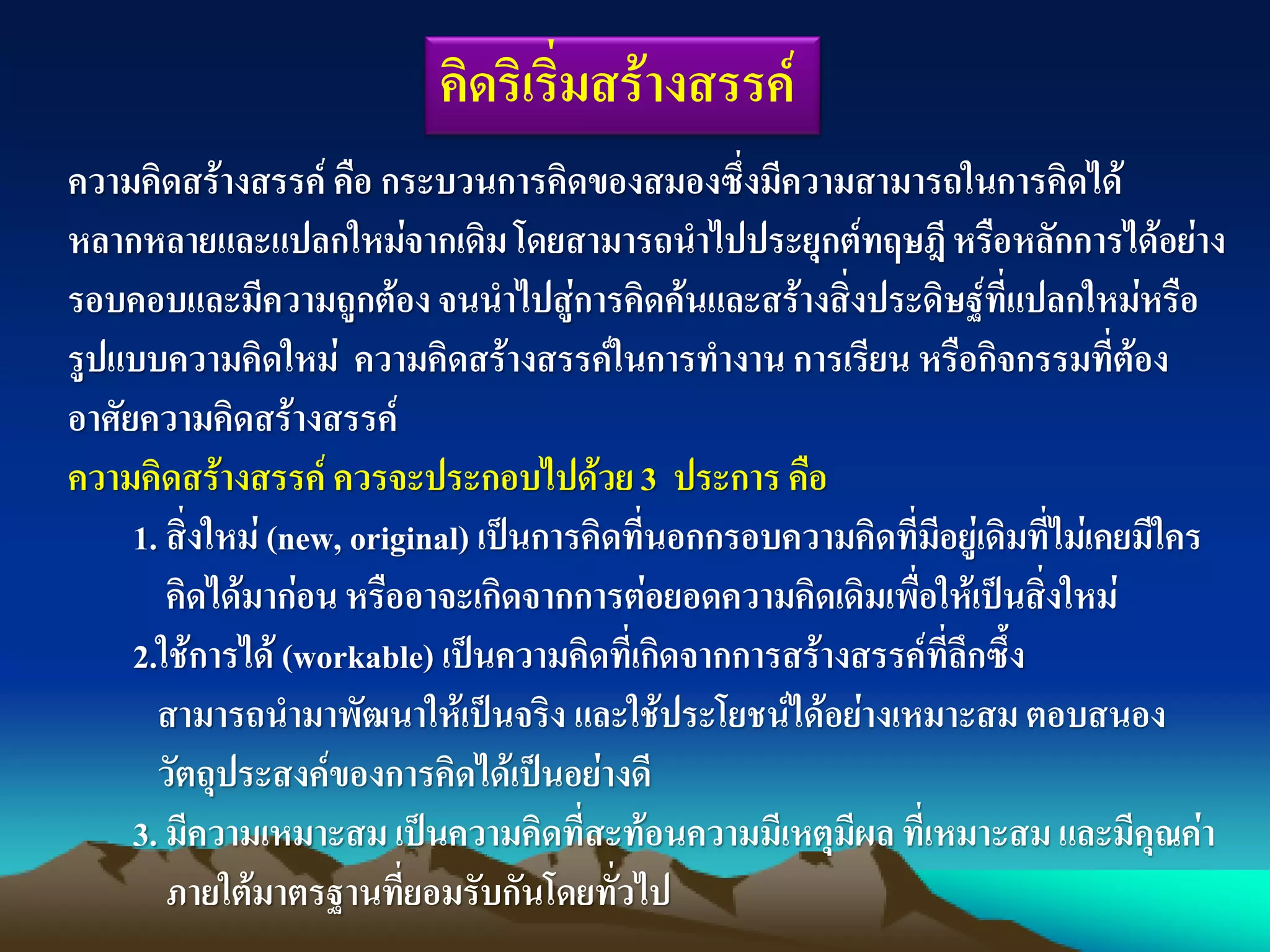 คิดริเริ่มสร้างสรรค์
ความคิดสร้างสรรค์ คือ กระบวนการคิดของสมองซึ่งมีความสามารถในการคิดได้
หลากหลายและแปลกใหม่จากเดิมโดยสามารถนาไปประยุกต์ทฤษฎีหรือหลักการได้อย่าง
รอบคอบและมีความถูกต้องจนนาไปสู่การคิดค้นและสร้างสิ่งประดิษฐ์ที่แปลกใหม่หรือ
รูปแบบความคิดใหม่ ความคิดสร้างสรรค์ในการทางาน การเรียน หรือกิจกรรมที่ต้อง
อาศัยความคิดสร้างสรรค์
ความคิดสร้างสรรค์ ควรจะประกอบไปด้วย3 ประการ คือ
1. สิ่งใหม่ (new, original) เป็นการคิดที่นอกกรอบความคิดที่มีอยู่เดิมที่ไม่เคยมีใคร
คิดได้มาก่อนหรืออาจะเกิดจากการต่อยอดความคิดเดิมเพื่อให้เป็นสิ่งใหม่
2.ใช้การได้ (workable) เป็นความคิดที่เกิดจากการสร้างสรรค์ที่ลึกซึ้ง
สามารถนามาพัฒนาให้เป็นจริง และใช้ประโยชน์ได้อย่างเหมาะสม ตอบสนอง
วัตถุประสงค์ของการคิดได้เป็นอย่างดี
3. มีความเหมาะสม เป็นความคิดที่สะท้อนความมีเหตุมีผล ที่เหมาะสม และมีคุณค่า
ภายใต้มาตรฐานที่ยอมรับกันโดยทั่วไป
 