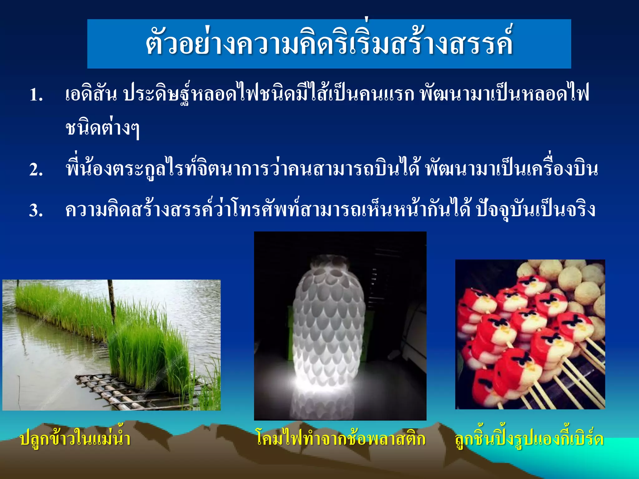 ตัวอย่างความคิดริเริ่มสร้างสรรค์
1. เอดิสัน ประดิษฐ์หลอดไฟชนิดมีไส้เป็นคนแรกพัฒนามาเป็นหลอดไฟ
ชนิดต่างๆ
2. พี่น้องตระกูลไรท์จิตนาการว่าคนสามารถบินได้พัฒนามาเป็นเครื่องบิน
3. ความคิดสร้างสรรค์ว่าโทรศัพท์สามารถเห็นหน้ากันได้ ปัจจุบันเป็นจริง
ปลูกข้าวในแม่น้า โคมไฟทาจากช้อพลาสติก ลูกชิ้นปิ้งรูปแองกี้เบิร์ด
 