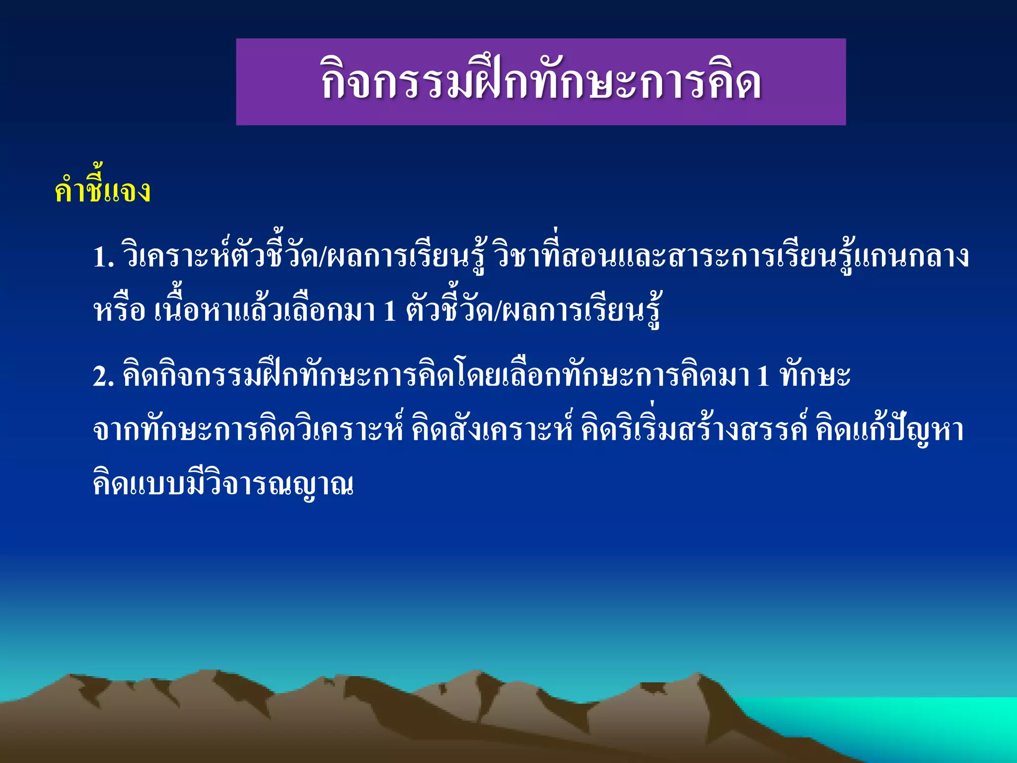 กิจกรรมฝึกทักษะการคิด
คาชี้แจง
1. วิเคราะห์ตัวชี้วัด/ผลการเรียนรู้ วิชาที่สอนและสาระการเรียนรู้แกนกลาง
หรือ เนื้อหาแล้วเลือกมา 1 ตัวชี้วัด/ผลการเรียนรู้
2. คิดกิจกรรมฝึกทักษะการคิดโดยเลือกทักษะการคิดมา1 ทักษะ
จากทักษะการคิดวิเคราะห์ คิดสังเคราะห์ คิดริเริ่มสร้างสรรค์คิดแก้ปัญหา
คิดแบบมีวิจารณญาณ
 