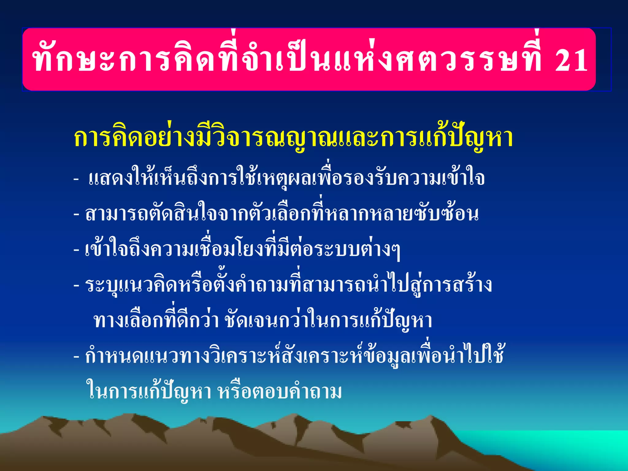 การคิดอย่างมีวิจารณญาณและการแก้ปัญหา
- แสดงให้เห็นถึงการใช้เหตุผลเพื่อรองรับความเข้าใจ
- สามารถตัดสินใจจากตัวเลือกที่หลากหลายซับซ้อน
- เข้าใจถึงความเชื่อมโยงที่มีต่อระบบต่างๆ
- ระบุแนวคิดหรือตั้งคาถามที่สามารถนาไปสู่การสร้าง
ทางเลือกที่ดีกว่า ชัดเจนกว่าในการแก้ปัญหา
- กาหนดแนวทางวิเคราะห์สังเคราะห์ข้อมูลเพื่อนาไปใช้
ในการแก้ปัญหา หรือตอบคาถาม
 