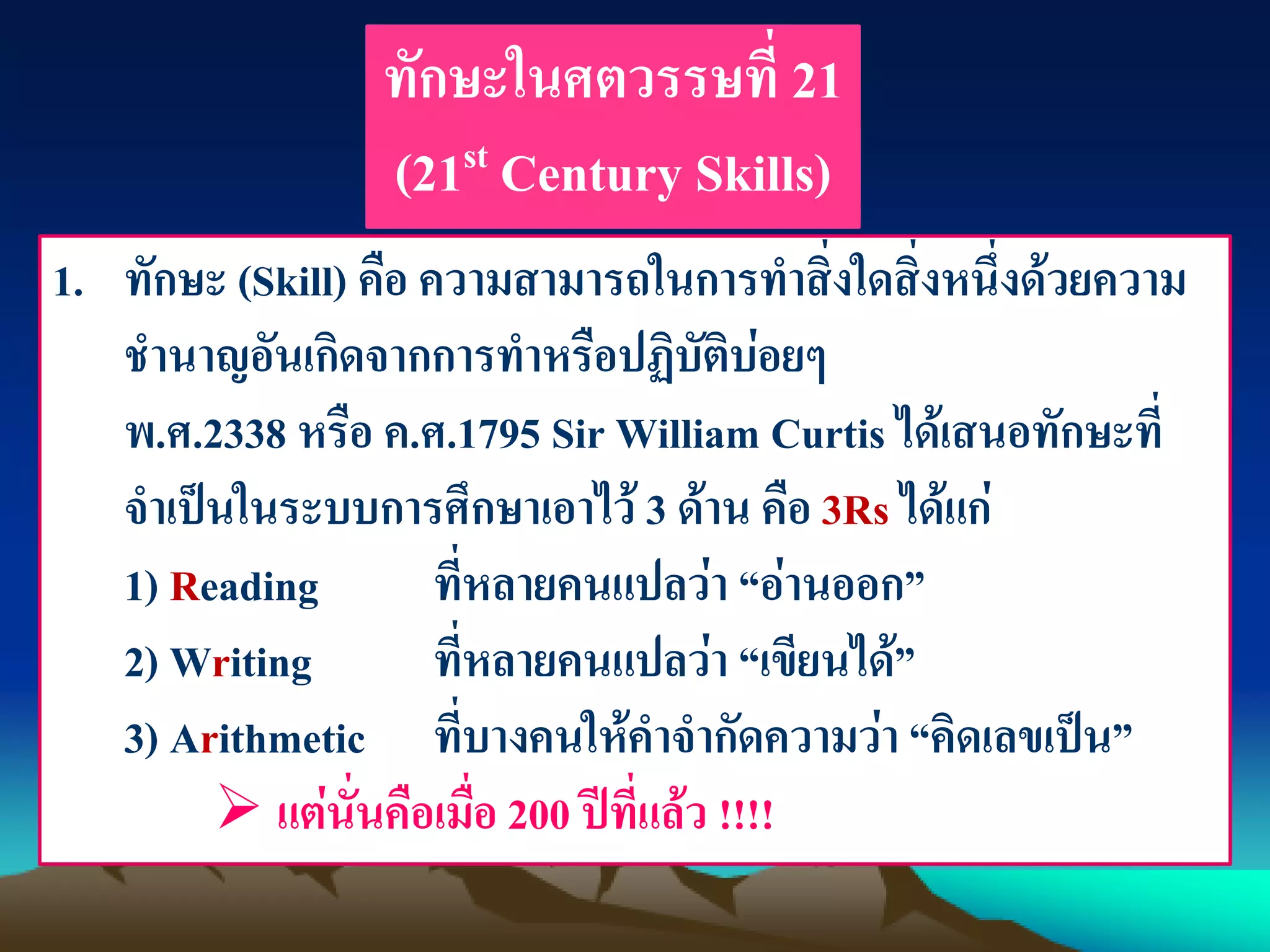 ทักษะในศตวรรษที่ 21
(21st Century Skills)
1. ทักษะ (Skill) คือ ความสามารถในการทาสิ่งใดสิ่งหนึ่งด้วยความ
ชานาญอันเกิดจากการทาหรือปฏิบัติบ่อยๆ
พ.ศ.2338 หรือ ค.ศ.1795 Sir William Curtis ได้เสนอทักษะที่
จาเป็นในระบบการศึกษาเอาไว้ 3 ด้าน คือ 3Rs ได้แก่
1) Reading ที่หลายคนแปลว่า “อ่านออก”
2) Writing ที่หลายคนแปลว่า “เขียนได้”
3) Arithmetic ที่บางคนให้คาจากัดความว่า “คิดเลขเป็น”
 แต่นั่นคือเมื่อ 200 ปีที่แล้ว !!!!
 
