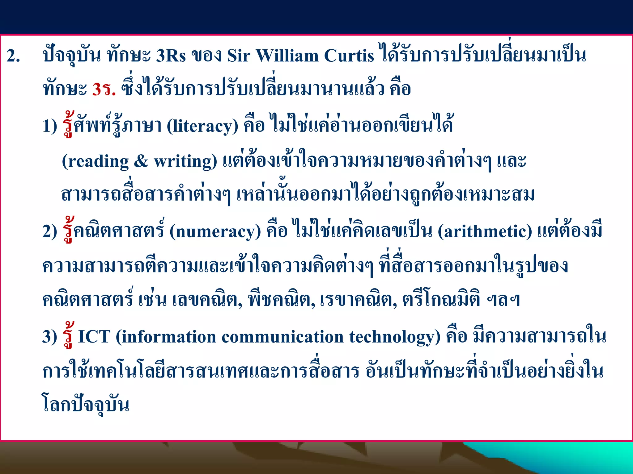 2. ปัจจุบัน ทักษะ 3Rs ของ Sir William Curtis ได้รับการปรับเปลี่ยนมาเป็น
ทักษะ 3ร. ซึ่งได้รับการปรับเปลี่ยนมานานแล้ว คือ
1) รู้ศัพท์รู้ภาษา (literacy) คือ ไม่ใช่แค่อ่านออกเขียนได้
(reading & writing) แต่ต้องเข้าใจความหมายของคาต่างๆ และ
สามารถสื่อสารคาต่างๆ เหล่านั้นออกมาได้อย่างถูกต้องเหมาะสม
2) รู้คณิตศาสตร์ (numeracy) คือ ไม่ใช่แค่คิดเลขเป็น (arithmetic) แต่ต้องมี
ความสามารถตีความและเข้าใจความคิดต่างๆ ที่สื่อสารออกมาในรูปของ
คณิตศาสตร์ เช่น เลขคณิต, พีชคณิต, เรขาคณิต, ตรีโกณมิติ ฯลฯ
3) รู้ ICT (information communication technology) คือ มีความสามารถใน
การใช้เทคโนโลยีสารสนเทศและการสื่อสาร อันเป็นทักษะที่จาเป็นอย่างยิ่งใน
โลกปัจจุบัน
 