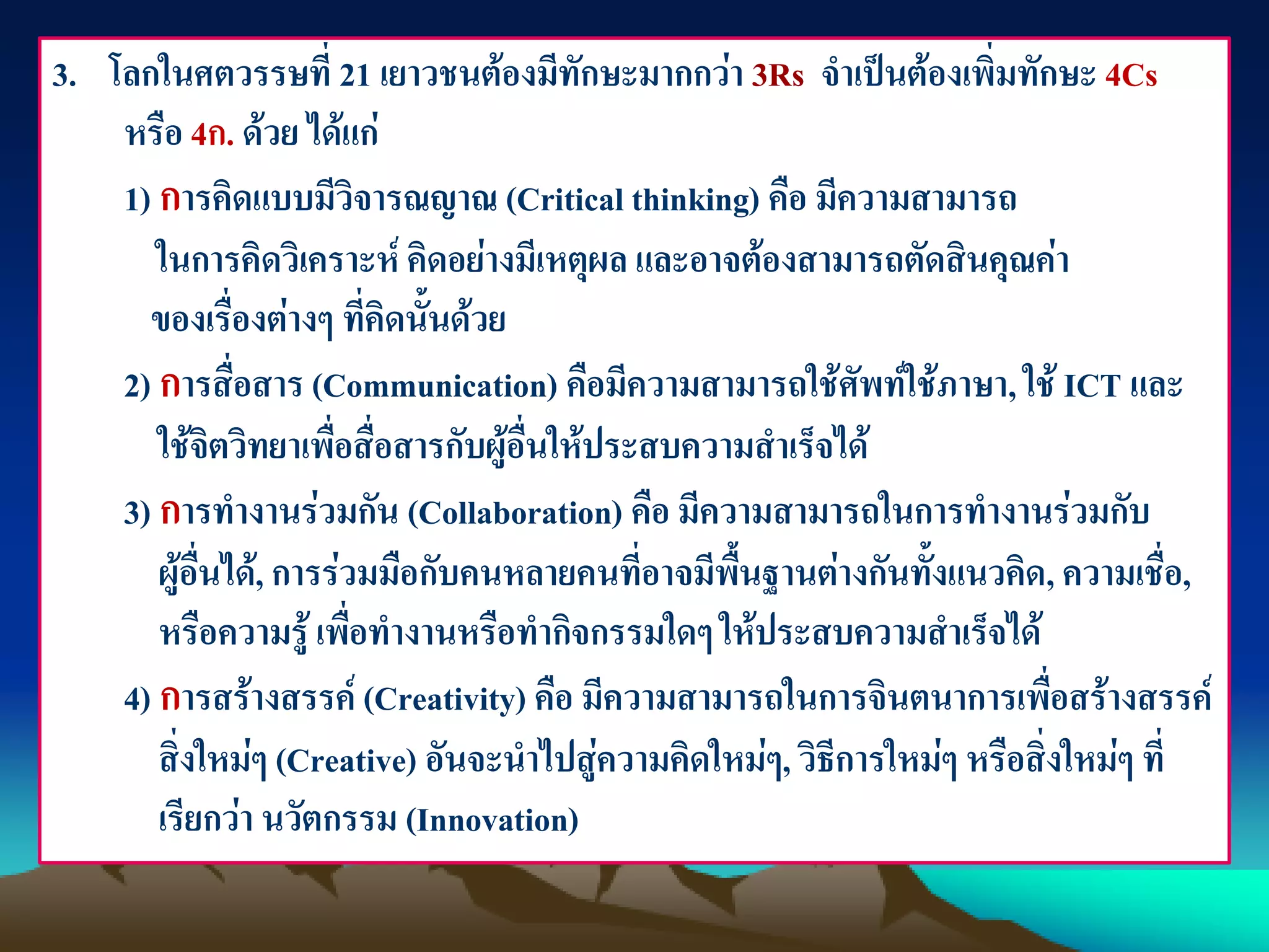 3. โลกในศตวรรษที่ 21 เยาวชนต้องมีทักษะมากกว่า 3Rs. จาเป็นต้องเพิ่มทักษะ 4Cs
หรือ 4ก. ด้วย ได้แก่
1) การคิดแบบมีวิจารณญาณ (Critical thinking) คือ มีความสามารถ
ในการคิดวิเคราะห์ คิดอย่างมีเหตุผล และอาจต้องสามารถตัดสินคุณค่า
ของเรื่องต่างๆ ที่คิดนั้นด้วย
2) การสื่อสาร (Communication) คือมีความสามารถใช้ศัพท์ใช้ภาษา, ใช้ ICT และ
ใช้จิตวิทยาเพื่อสื่อสารกับผู้อื่นให้ประสบความสาเร็จได้
3) การทางานร่วมกัน (Collaboration) คือ มีความสามารถในการทางานร่วมกับ
ผู้อื่นได้, การร่วมมือกับคนหลายคนที่อาจมีพื้นฐานต่างกันทั้งแนวคิด, ความเชื่อ,
หรือความรู้ เพื่อทางานหรือทากิจกรรมใดๆให้ประสบความสาเร็จได้
4) การสร้างสรรค์ (Creativity) คือ มีความสามารถในการจินตนาการเพื่อสร้างสรรค์
สิ่งใหม่ๆ (Creative) อันจะนาไปสู่ความคิดใหม่ๆ, วิธีการใหม่ๆ หรือสิ่งใหม่ๆ ที่
เรียกว่า นวัตกรรม (Innovation)
 