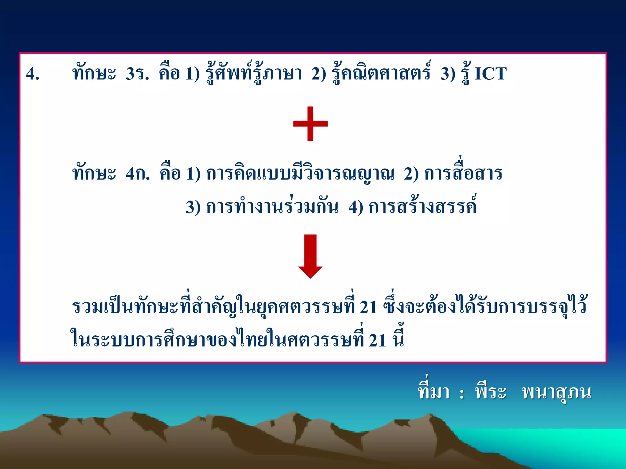 4. ทักษะ 3ร. คือ 1) รู้ศัพท์รู้ภาษา 2) รู้คณิตศาสตร์ 3) รู้ ICT
ทักษะ 4ก. คือ 1) การคิดแบบมีวิจารณญาณ 2) การสื่อสาร
3) การทางานร่วมกัน 4) การสร้างสรรค์
รวมเป็นทักษะที่สาคัญในยุคศตวรรษที่ 21 ซึ่งจะต้องได้รับการบรรจุไว้
ในระบบการศึกษาของไทยในศตวรรษที่21 นี้
ที่มา : พีระ พนาสุภน
 