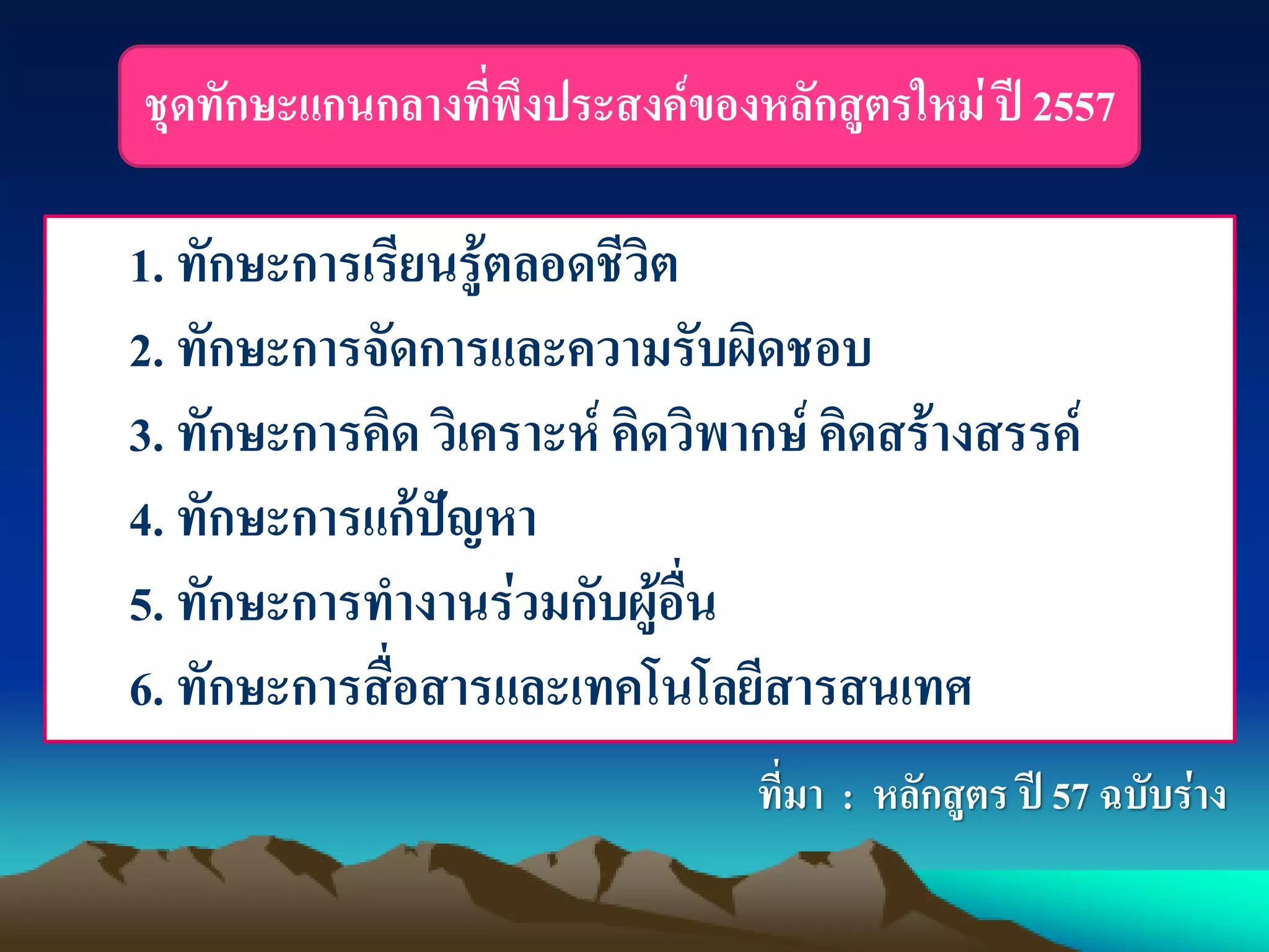 1. ทักษะการเรียนรู้ตลอดชีวิต
2. ทักษะการจัดการและความรับผิดชอบ
3. ทักษะการคิด วิเคราะห์ คิดวิพากษ์ คิดสร้างสรรค์
4. ทักษะการแก้ปัญหา
5. ทักษะการทางานร่วมกับผู้อื่น
6. ทักษะการสื่อสารและเทคโนโลยีสารสนเทศ
ที่มา : หลักสูตร ปี 57 ฉบับร่าง
ชุดทักษะแกนกลางที่พึงประสงค์ของหลักสูตรใหม่ ปี 2557
 