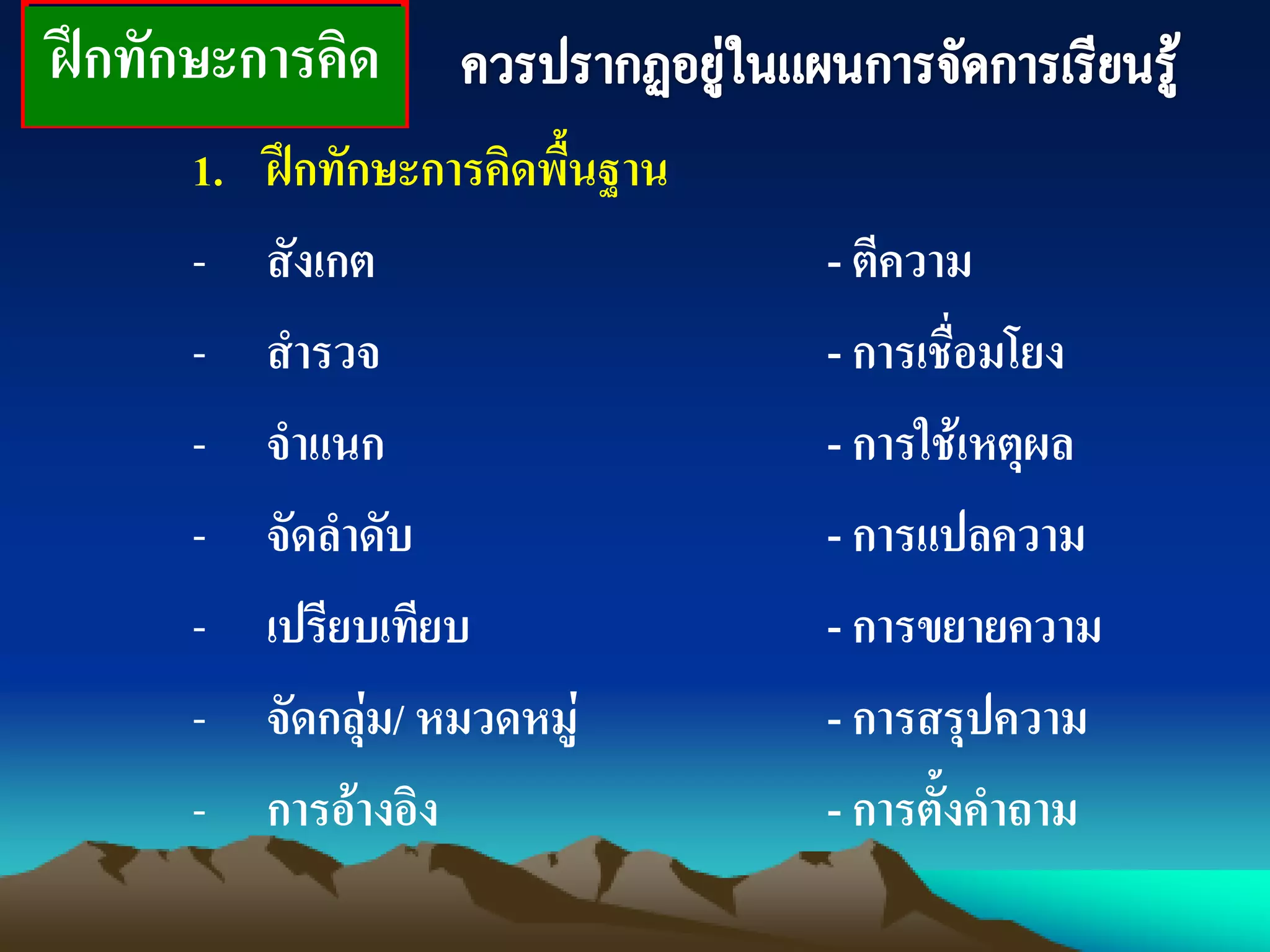 ฝึกทักษะการคิด
1. ฝึกทักษะการคิดพื้นฐาน
- สังเกต - ตีความ
- สารวจ - การเชื่อมโยง
- จาแนก - การใช้เหตุผล
- จัดลาดับ - การแปลความ
- เปรียบเทียบ - การขยายความ
- จัดกลุ่ม/ หมวดหมู่ - การสรุปความ
- การอ้างอิง - การตั้งคาถาม
 