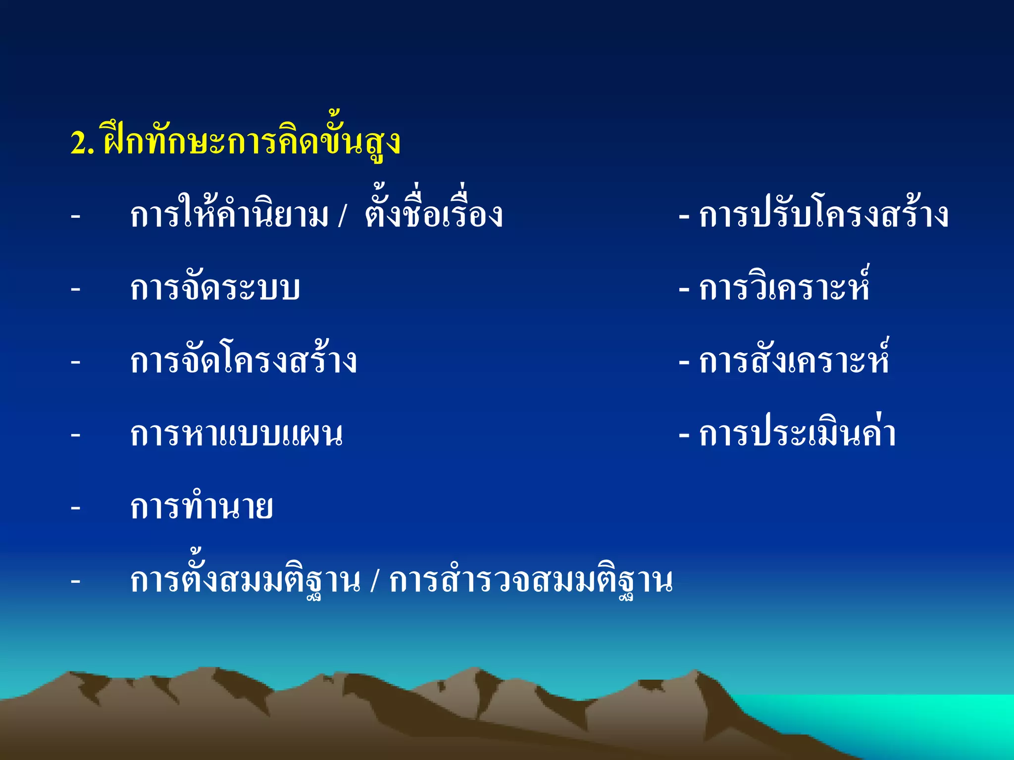 2. ฝึกทักษะการคิดขั้นสูง
- การให้คานิยาม / ตั้งชื่อเรื่อง - การปรับโครงสร้าง
- การจัดระบบ - การวิเคราะห์
- การจัดโครงสร้าง - การสังเคราะห์
- การหาแบบแผน - การประเมินค่า
- การทานาย
- การตั้งสมมติฐาน / การสารวจสมมติฐาน
 