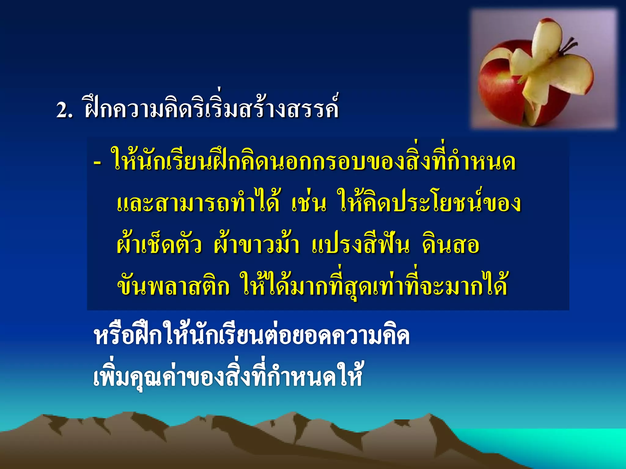 2. ฝึกความคิดริเริ่มสร้างสรรค์
- ให้นักเรียนฝึกคิดนอกกรอบของสิ่งที่กาหนด
และสามารถทาได้ เช่น ให้คิดประโยชน์ของ
ผ้าเช็ดตัว ผ้าขาวม้า แปรงสีฟัน ดินสอ
ขันพลาสติก ให้ได้มากที่สุดเท่าที่จะมากได้
 
