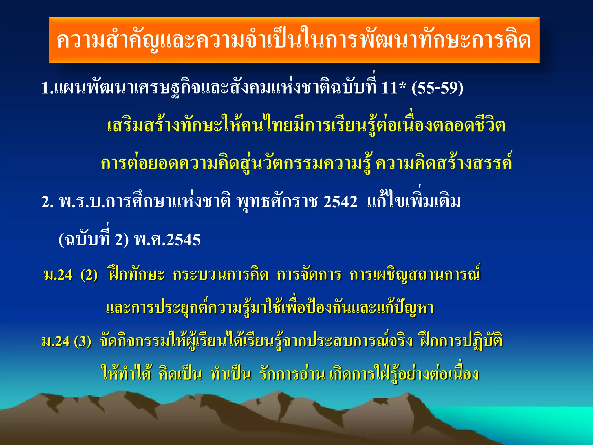 1.แผนพัฒนาเศรษฐกิจและสังคมแห่งชาติฉบับที่ 11* (55-59)
เสริมสร้างทักษะให้คนไทยมีการเรียนรู้ต่อเนื่องตลอดชีวิต
การต่อยอดความคิดสู่นวัตกรรมความรู้ความคิดสร้างสรรค์
2. พ.ร.บ.การศึกษาแห่งชาติ พุทธศักราช 2542 แก้ไขเพิ่มเติม
(ฉบับที่ 2) พ.ศ.2545
ม.24 (2) ฝึกทักษะ กระบวนการคิด การจัดการ การเผชิญสถานการณ์
และการประยุกต์ความรู้มาใช้เพื่อป้องกันและแก้ปัญหา
ม.24 (3) จัดกิจกรรมให้ผู้เรียนได้เรียนรู้จากประสบการณ์จริง ฝึกการปฏิบัติ
ให้ทาได้ คิดเป็น ทาเป็น รักการอ่าน เกิดการใฝ่รู้อย่างต่อเนื่อง
ความสาคัญและความจาเป็นในการพัฒนาทักษะการคิด
 