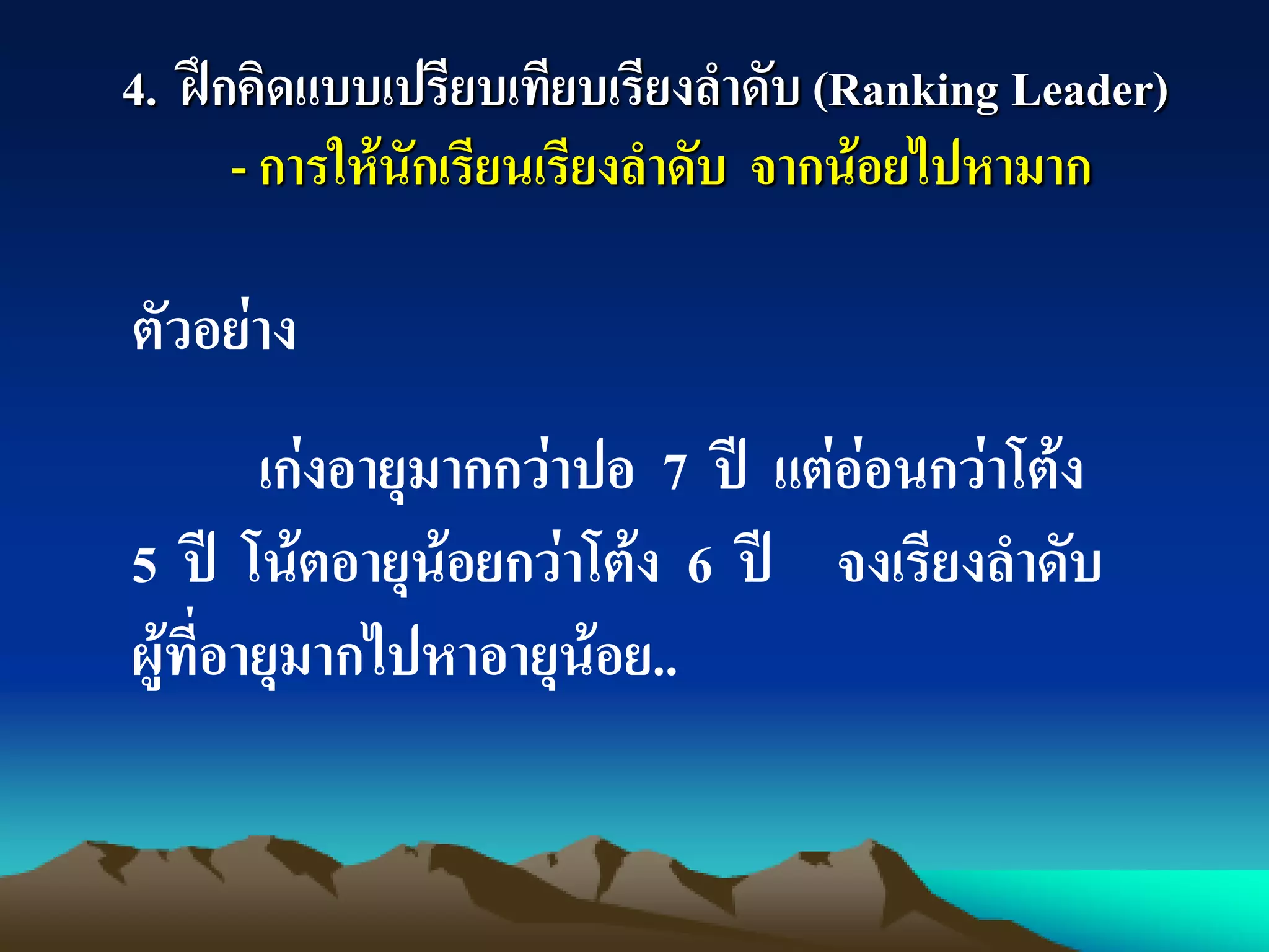 4. ฝึกคิดแบบเปรียบเทียบเรียงลาดับ (Ranking Leader)
- การให้นักเรียนเรียงลาดับ จากน้อยไปหามาก
ตัวอย่าง
เก่งอายุมากกว่าปอ 7 ปี แต่อ่อนกว่าโต้ง
5 ปี โน้ตอายุน้อยกว่าโต้ง 6 ปี จงเรียงลาดับ
ผู้ที่อายุมากไปหาอายุน้อย..
 