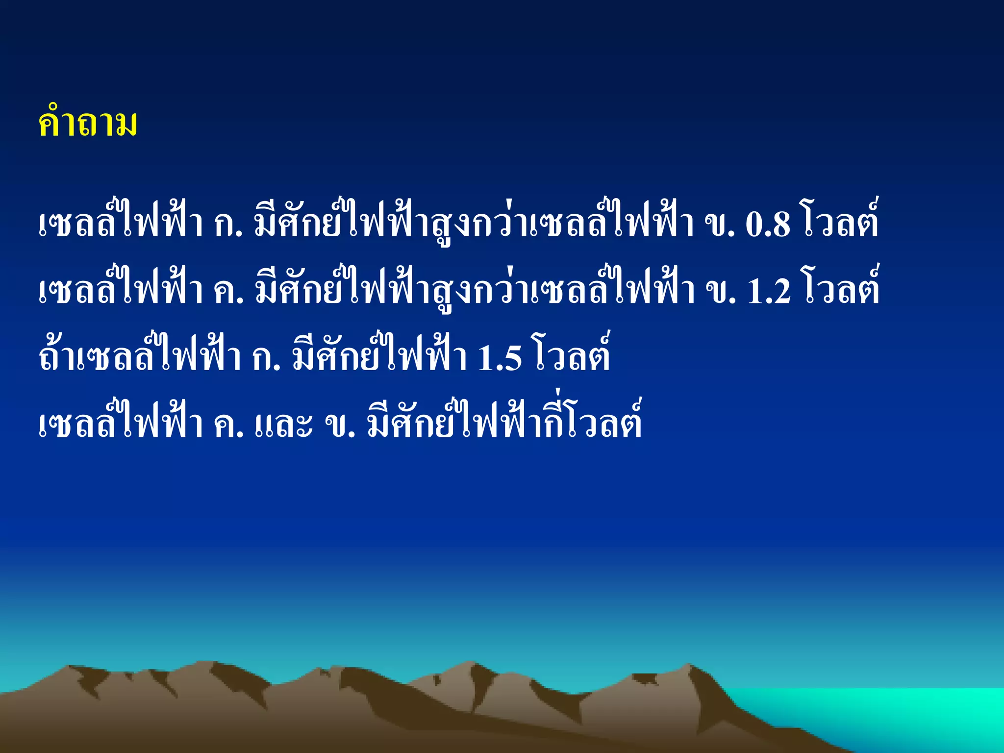 คาถาม
เซลล์ไฟฟ้า ก. มีศักย์ไฟฟ้าสูงกว่าเซลล์ไฟฟ้า ข. 0.8 โวลต์
เซลล์ไฟฟ้า ค. มีศักย์ไฟฟ้าสูงกว่าเซลล์ไฟฟ้า ข. 1.2 โวลต์
ถ้าเซลล์ไฟฟ้า ก. มีศักย์ไฟฟ้า 1.5 โวลต์
เซลล์ไฟฟ้า ค. และ ข. มีศักย์ไฟฟ้ากี่โวลต์
 