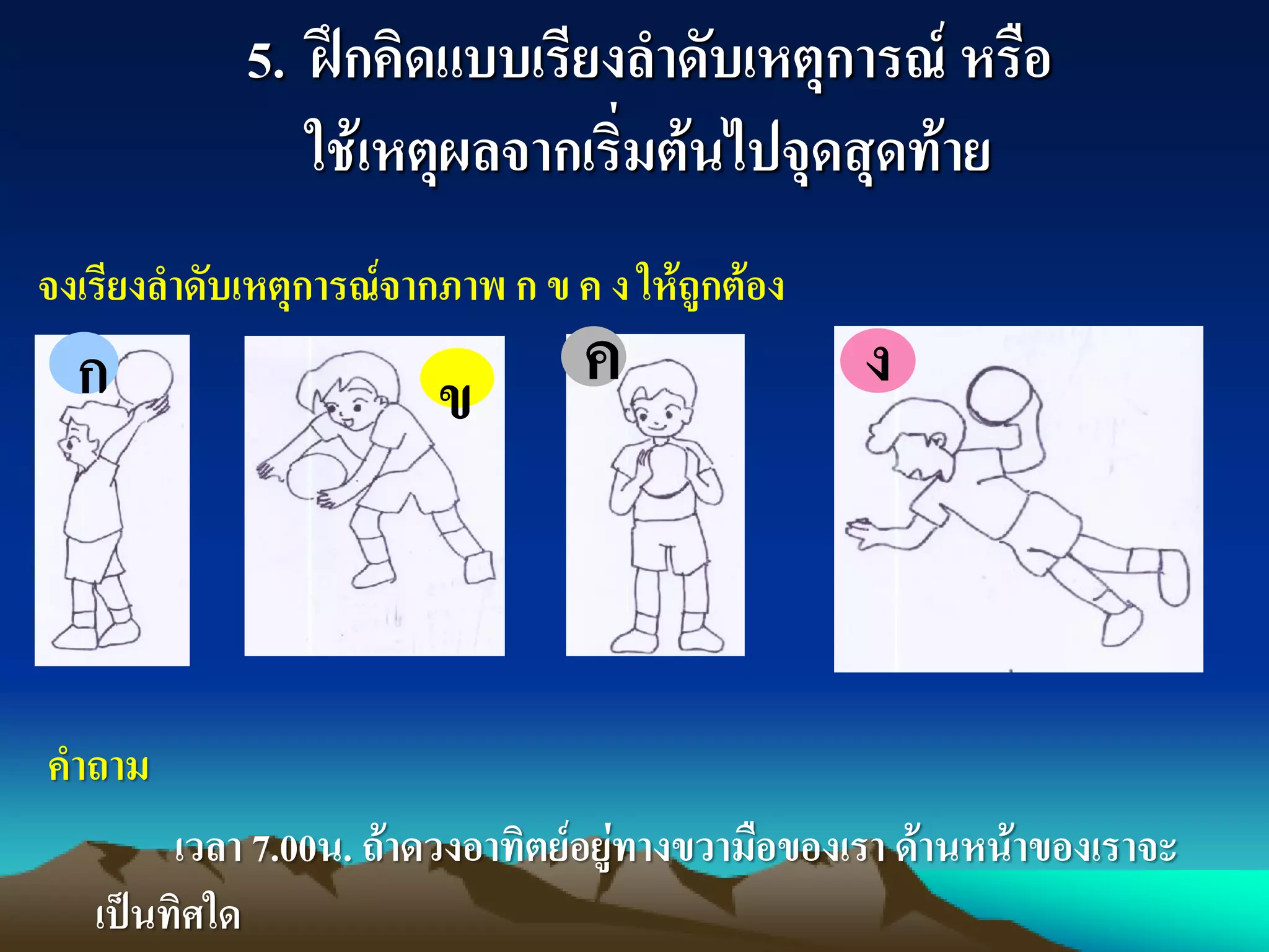 5. ฝึกคิดแบบเรียงลาดับเหตุการณ์ หรือ
ใช้เหตุผลจากเริ่มต้นไปจุดสุดท้าย
ก ข ค ง
คาถาม
เวลา 7.00น. ถ้าดวงอาทิตย์อยู่ทางขวามือของเรา ด้านหน้าของเราจะ
เป็นทิศใด
จงเรียงลาดับเหตุการณ์จากภาพ ก ข ค ง ให้ถูกต้อง
 