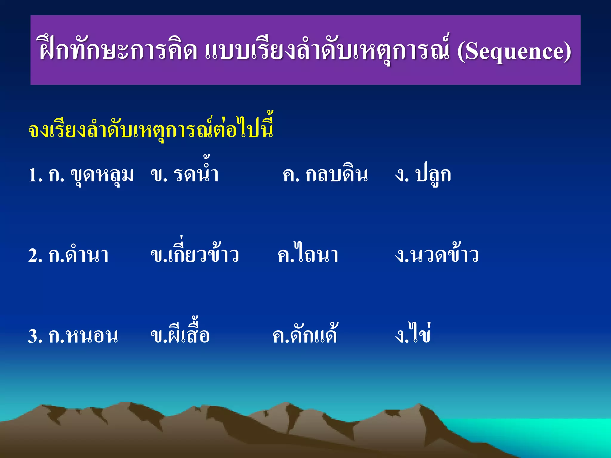 ฝึกทักษะการคิด แบบเรียงลาดับเหตุการณ์ (Sequence)
จงเรียงลาดับเหตุการณ์ต่อไปนี้
1. ก. ขุดหลุม ข. รดน้า ค. กลบดิน ง. ปลูก
2. ก.ดานา ข.เกี่ยวข้าว ค.ไถนา ง.นวดข้าว
3. ก.หนอน ข.ผีเสื้อ ค.ดักแด้ ง.ไข่
 