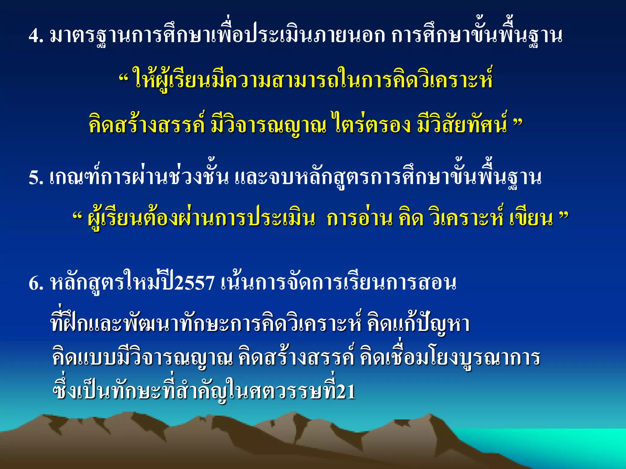 5. เกณฑ์การผ่านช่วงชั้น และจบหลักสูตรการศึกษาขั้นพื้นฐาน
“ ผู้เรียนต้องผ่านการประเมิน การอ่าน คิด วิเคราะห์ เขียน ”
6. หลักสูตรใหม่ปี2557 เน้นการจัดการเรียนการสอน
ที่ฝึกและพัฒนาทักษะการคิดวิเคราะห์ คิดแก้ปัญหา
คิดแบบมีวิจารณญาณ คิดสร้างสรรค์ คิดเชื่อมโยงบูรณาการ
ซึ่งเป็นทักษะที่สาคัญในศตวรรษที่21
4. มาตรฐานการศึกษาเพื่อประเมินภายนอก การศึกษาขั้นพื้นฐาน
“ ให้ผู้เรียนมีความสามารถในการคิดวิเคราะห์
คิดสร้างสรรค์ มีวิจารณญาณ ไตร่ตรอง มีวิสัยทัศน์ ”
 