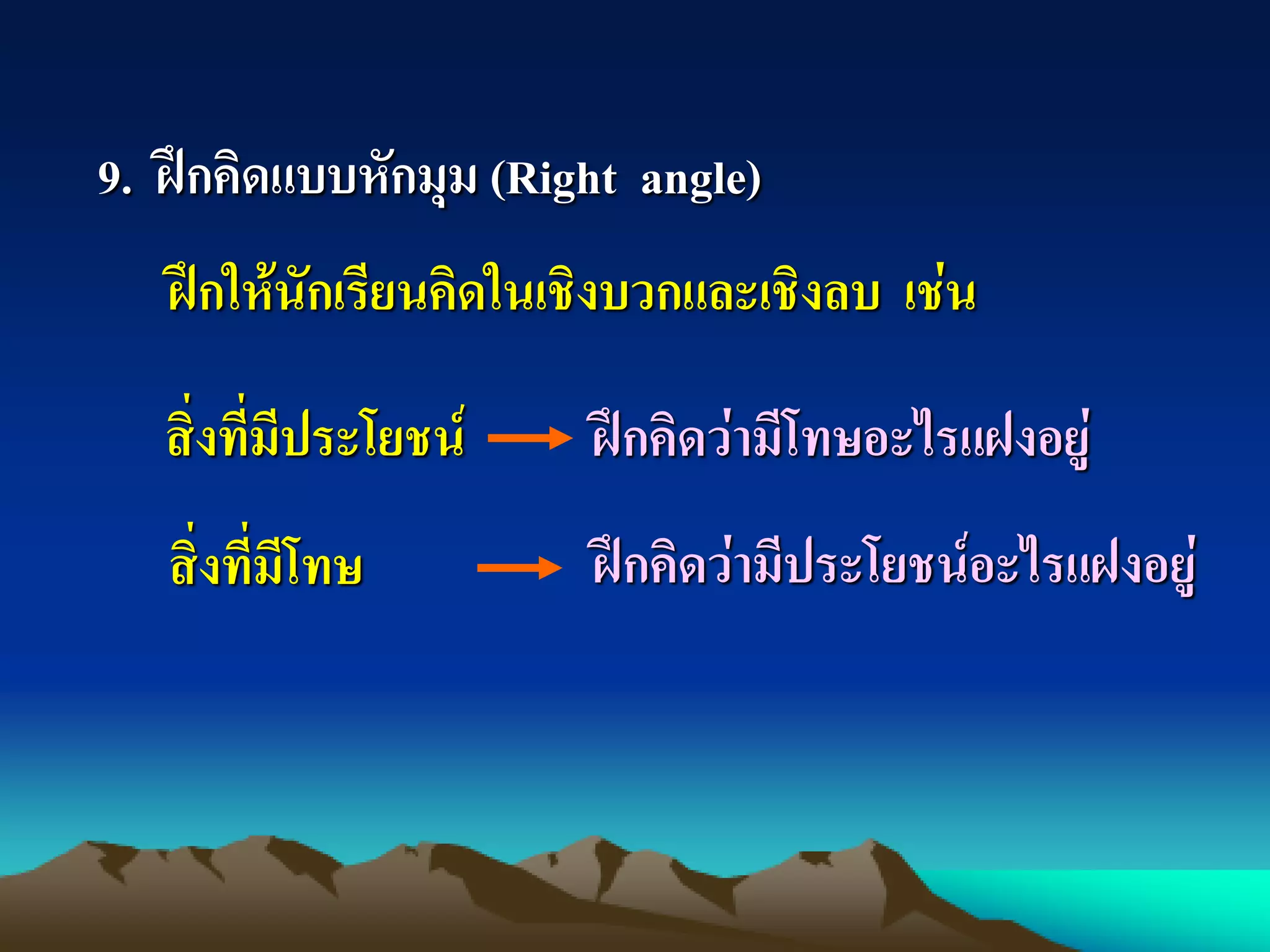 9. ฝึกคิดแบบหักมุม (Right angle)
ฝึกให้นักเรียนคิดในเชิงบวกและเชิงลบ เช่น
สิ่งที่มีประโยชน์
สิ่งที่มีโทษ
ฝึกคิดว่ามีโทษอะไรแฝงอยู่
ฝึกคิดว่ามีประโยชน์อะไรแฝงอยู่
 