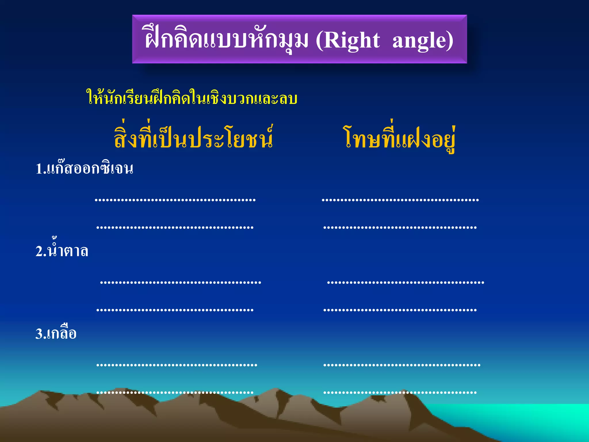 ฝึกคิดแบบหักมุม (Right angle)
ให้นักเรียนฝึกคิดในเชิงบวกและลบ
สิ่งที่เป็นประโยชน์ โทษที่แฝงอยู่
1.แก๊สออกซิเจน
........................................... ..........................................
.......................................... .........................................
2.น้าตาล
........................................... ..........................................
.......................................... .........................................
3.เกลือ
........................................... ..........................................
.......................................... .........................................
 