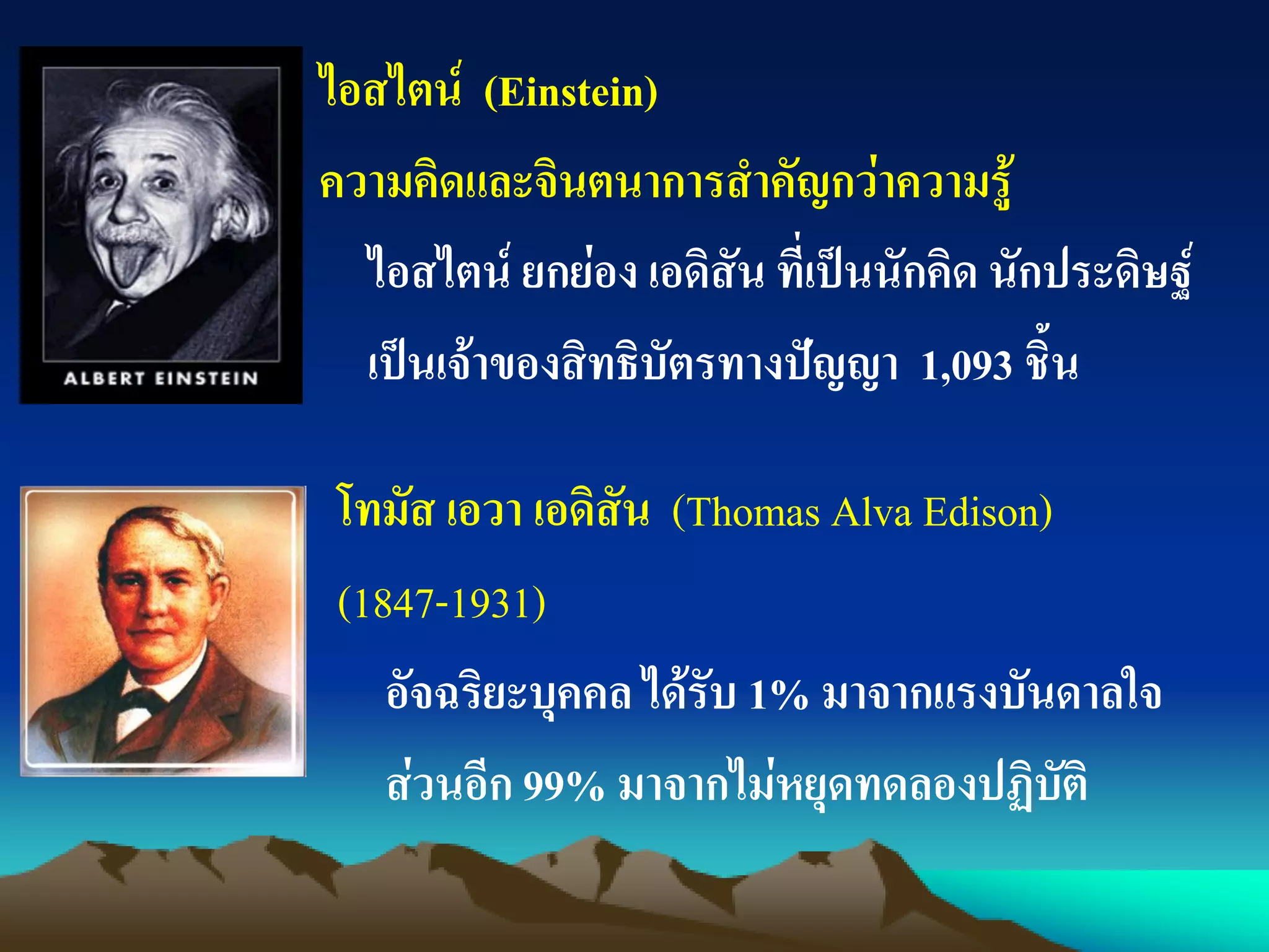 ไอสไตน์ (Einstein)
ความคิดและจินตนาการสาคัญกว่าความรู้
โทมัส เอวา เอดิสัน (Thomas Alva Edison)
(1847-1931)
อัจฉริยะบุคคล ได้รับ 1% มาจากแรงบันดาลใจ
ส่วนอีก 99% มาจากไม่หยุดทดลองปฏิบัติ
ไอสไตน์ ยกย่อง เอดิสัน ที่เป็นนักคิด นักประดิษฐ์
เป็นเจ้าของสิทธิบัตรทางปัญญา 1,093 ชิ้น
 