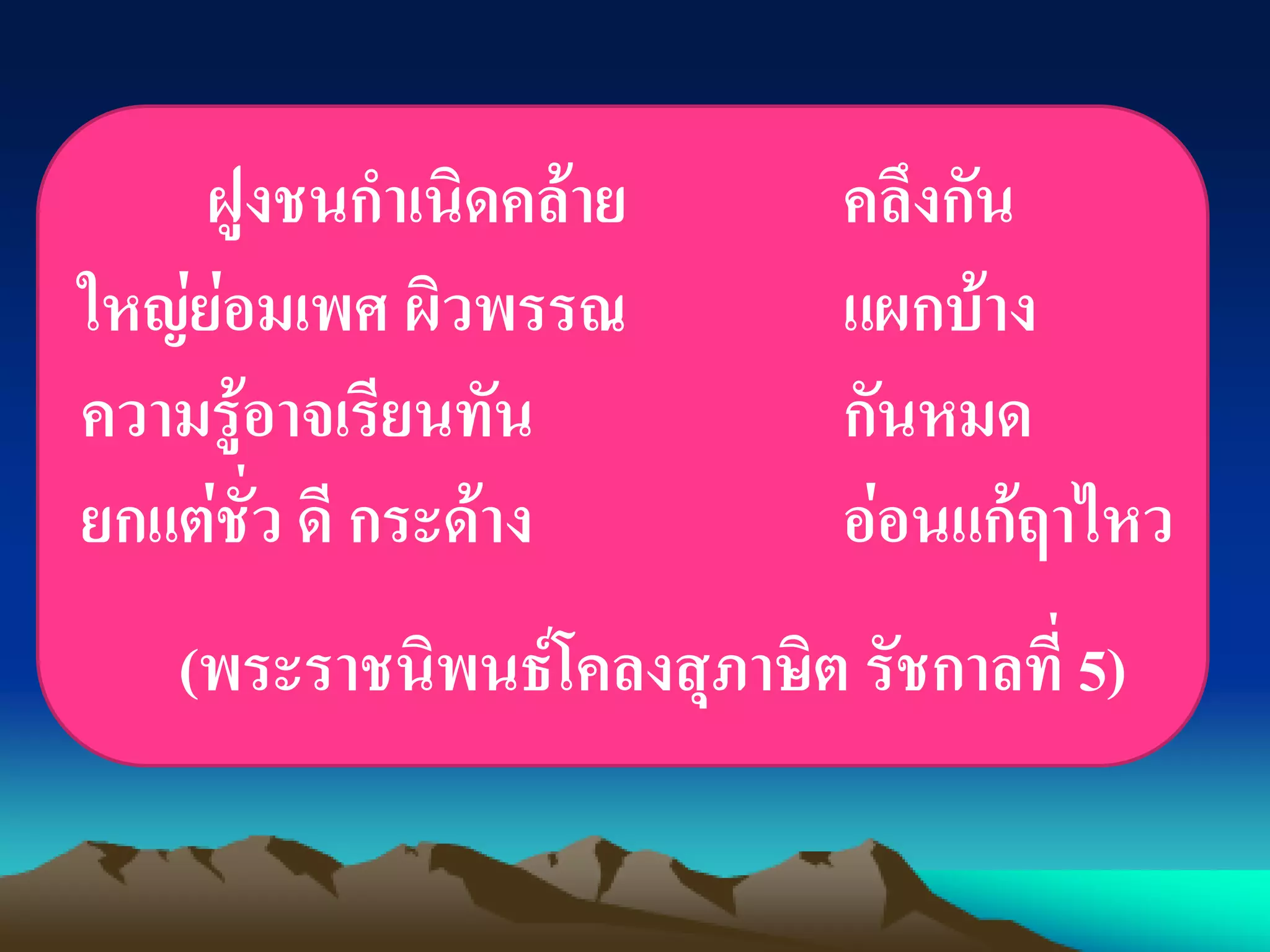 ฝูงชนกาเนิดคล้าย คลึงกัน
ใหญ่ย่อมเพศ ผิวพรรณ แผกบ้าง
ความรู้อาจเรียนทัน กันหมด
ยกแต่ชั่ว ดี กระด้าง อ่อนแก้ฤาไหว
(พระราชนิพนธ์โคลงสุภาษิต รัชกาลที่ 5)
 