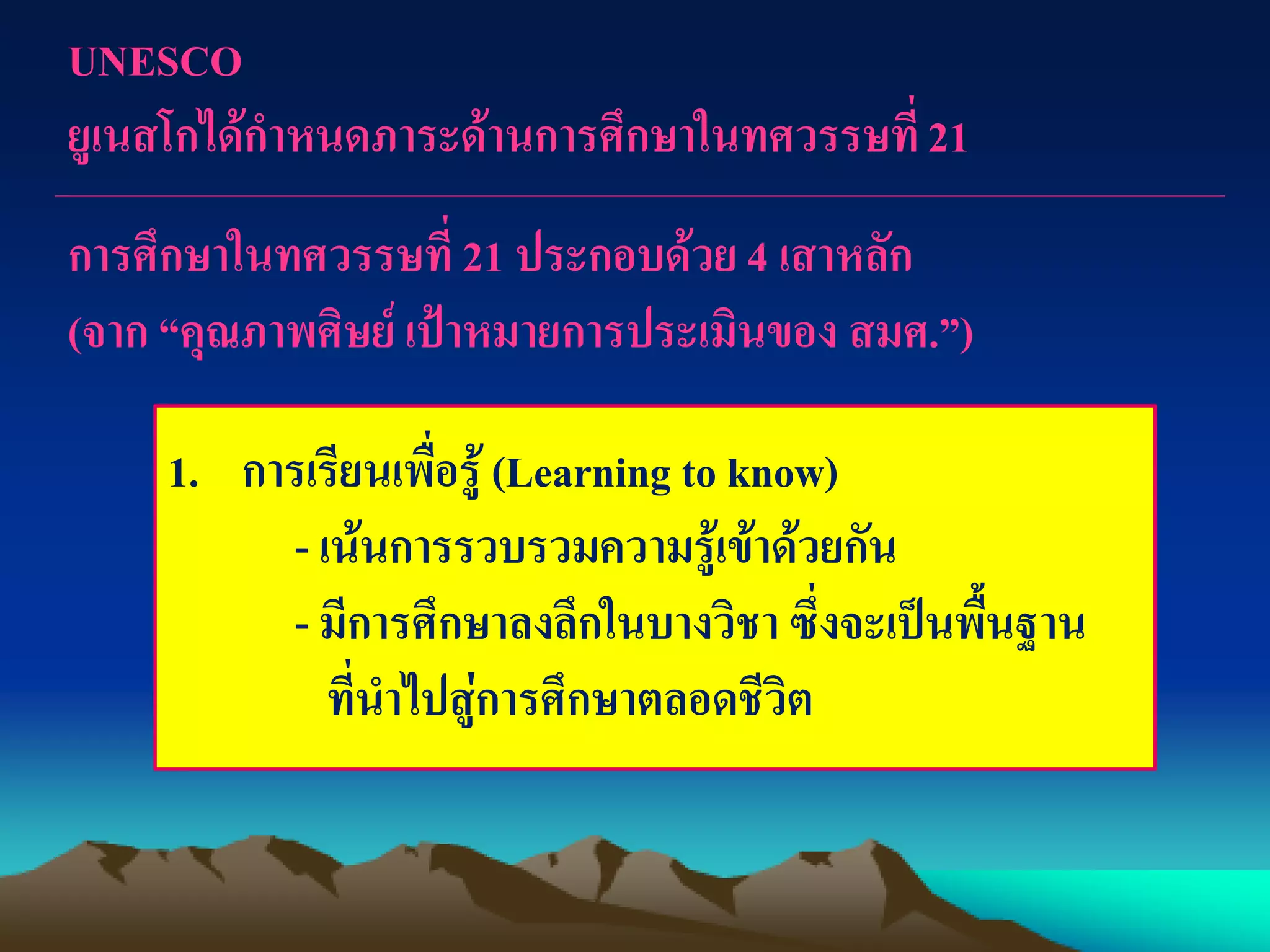 UNESCO
ยูเนสโกได้กาหนดภาระด้านการศึกษาในทศวรรษที่21
การศึกษาในทศวรรษที่ 21 ประกอบด้วย 4 เสาหลัก
(จาก “คุณภาพศิษย์ เป้าหมายการประเมินของ สมศ.”)
1. การเรียนเพื่อรู้ (Learning to know)
- เน้นการรวบรวมความรู้เข้าด้วยกัน
- มีการศึกษาลงลึกในบางวิชา ซึ่งจะเป็นพื้นฐาน
ที่นาไปสู่การศึกษาตลอดชีวิต
 