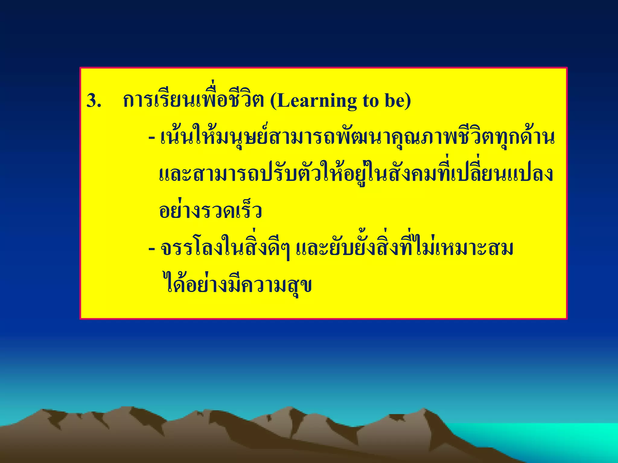 3. การเรียนเพื่อชีวิต (Learning to be)
- เน้นให้มนุษย์สามารถพัฒนาคุณภาพชีวิตทุกด้าน
และสามารถปรับตัวให้อยู่ในสังคมที่เปลี่ยนแปลง
อย่างรวดเร็ว
- จรรโลงในสิ่งดีๆ และยับยั้งสิ่งที่ไม่เหมาะสม
ได้อย่างมีความสุข
 
