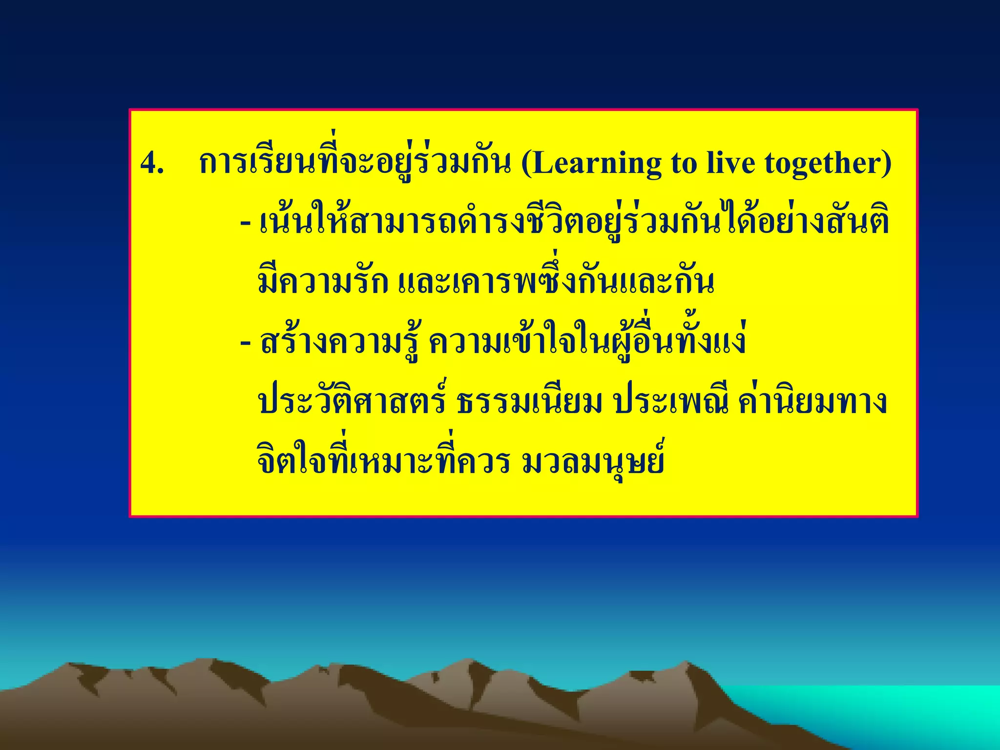 4. การเรียนที่จะอยู่ร่วมกัน (Learning to live together)
- เน้นให้สามารถดารงชีวิตอยู่ร่วมกันได้อย่างสันติ
มีความรัก และเคารพซึ่งกันและกัน
- สร้างความรู้ ความเข้าใจในผู้อื่นทั้งแง่
ประวัติศาสตร์ ธรรมเนียม ประเพณี ค่านิยมทาง
จิตใจที่เหมาะที่ควร มวลมนุษย์
 