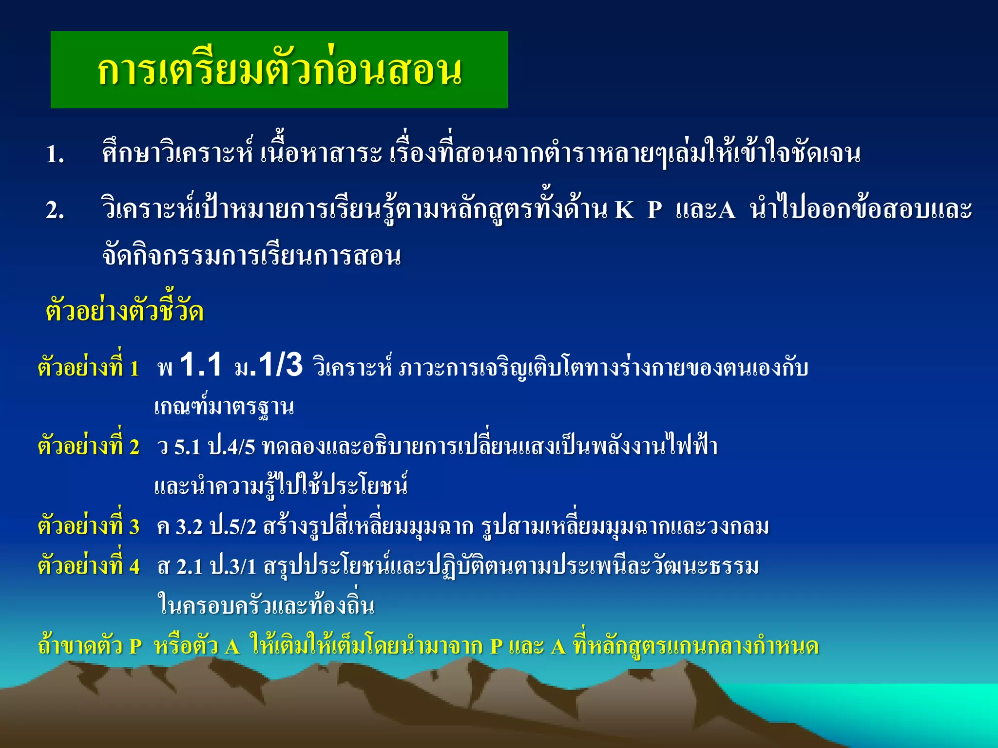 การเตรียมตัวก่อนสอน
1. ศึกษาวิเคราะห์ เนื้อหาสาระ เรื่องที่สอนจากตาราหลายๆเล่มให้เข้าใจชัดเจน
2. วิเคราะห์เป้าหมายการเรียนรู้ตามหลักสูตรทั้งด้านK P และA นาไปออกข้อสอบและ
จัดกิจกรรมการเรียนการสอน
ตัวอย่างตัวชี้วัด
ตัวอย่างที่ 1 พ 1.1 ม.1/3 วิเคราะห์ ภาวะการเจริญเติบโตทางร่างกายของตนเองกับ
เกณฑ์มาตรฐาน
ตัวอย่างที่ 2 ว 5.1 ป.4/5 ทดลองและอธิบายการเปลี่ยนแสงเป็นพลังงานไฟฟ้า
และนาความรู้ไปใช้ประโยชน์
ตัวอย่างที่ 3 ค 3.2 ป.5/2 สร้างรูปสี่เหลี่ยมมุมฉาก รูปสามเหลี่ยมมุมฉากและวงกลม
ตัวอย่างที่ 4 ส 2.1 ป.3/1 สรุปประโยชน์และปฏิบัติตนตามประเพนีละวัฒนะธรรม
ในครอบครัวและท้องถิ่น
ถ้าขาดตัว P หรือตัว A ให้เติมให้เต็มโดยนามาจาก P และ A ที่หลักสูตรแกนกลางกาหนด
 