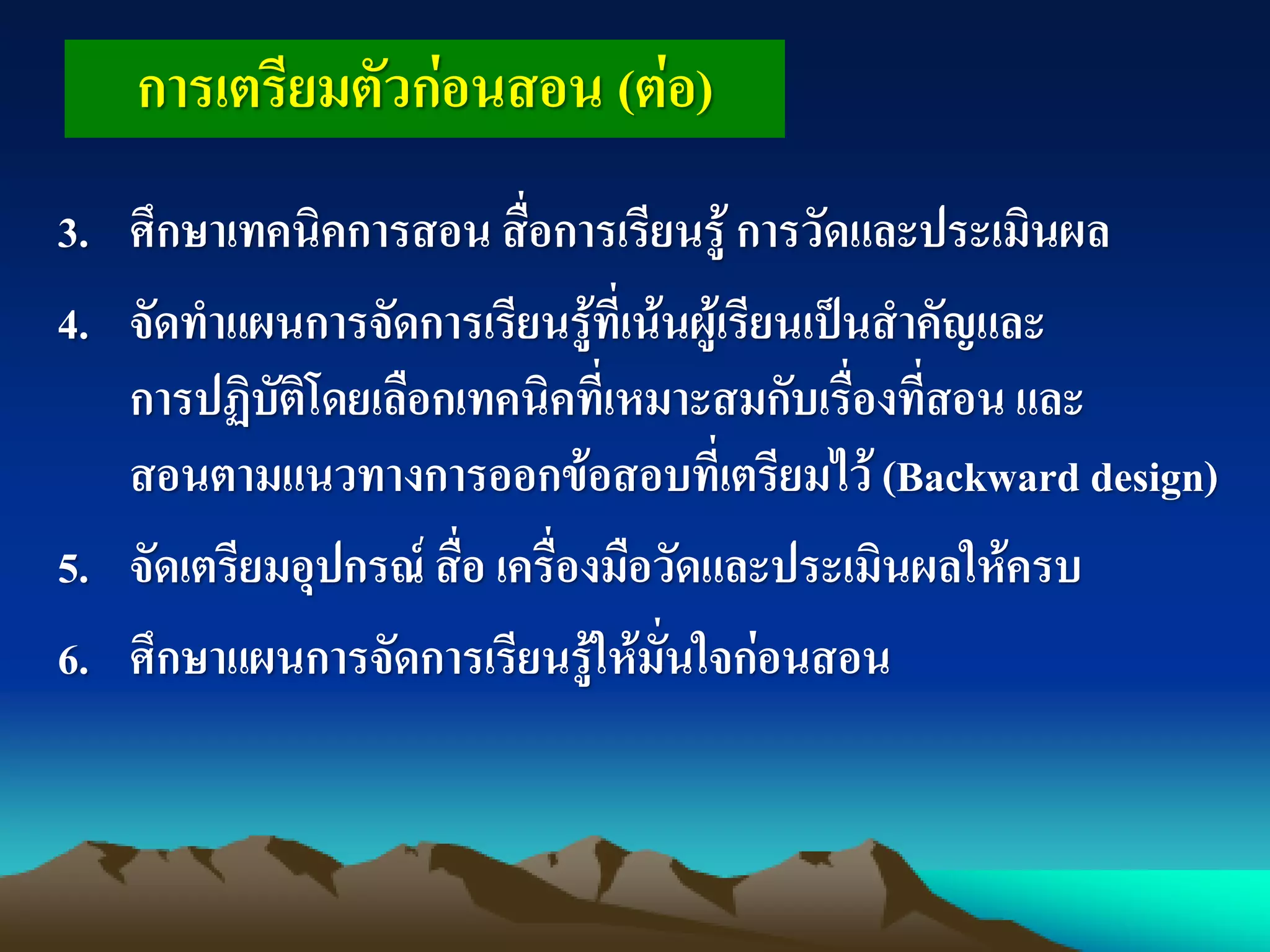 3. ศึกษาเทคนิคการสอน สื่อการเรียนรู้ การวัดและประเมินผล
4. จัดทาแผนการจัดการเรียนรู้ที่เน้นผู้เรียนเป็นสาคัญและ
การปฏิบัติโดยเลือกเทคนิคที่เหมาะสมกับเรื่องที่สอน และ
สอนตามแนวทางการออกข้อสอบที่เตรียมไว้ (Backward design)
5. จัดเตรียมอุปกรณ์ สื่อ เครื่องมือวัดและประเมินผลให้ครบ
6. ศึกษาแผนการจัดการเรียนรู้ให้มั่นใจก่อนสอน
การเตรียมตัวก่อนสอน (ต่อ)
 