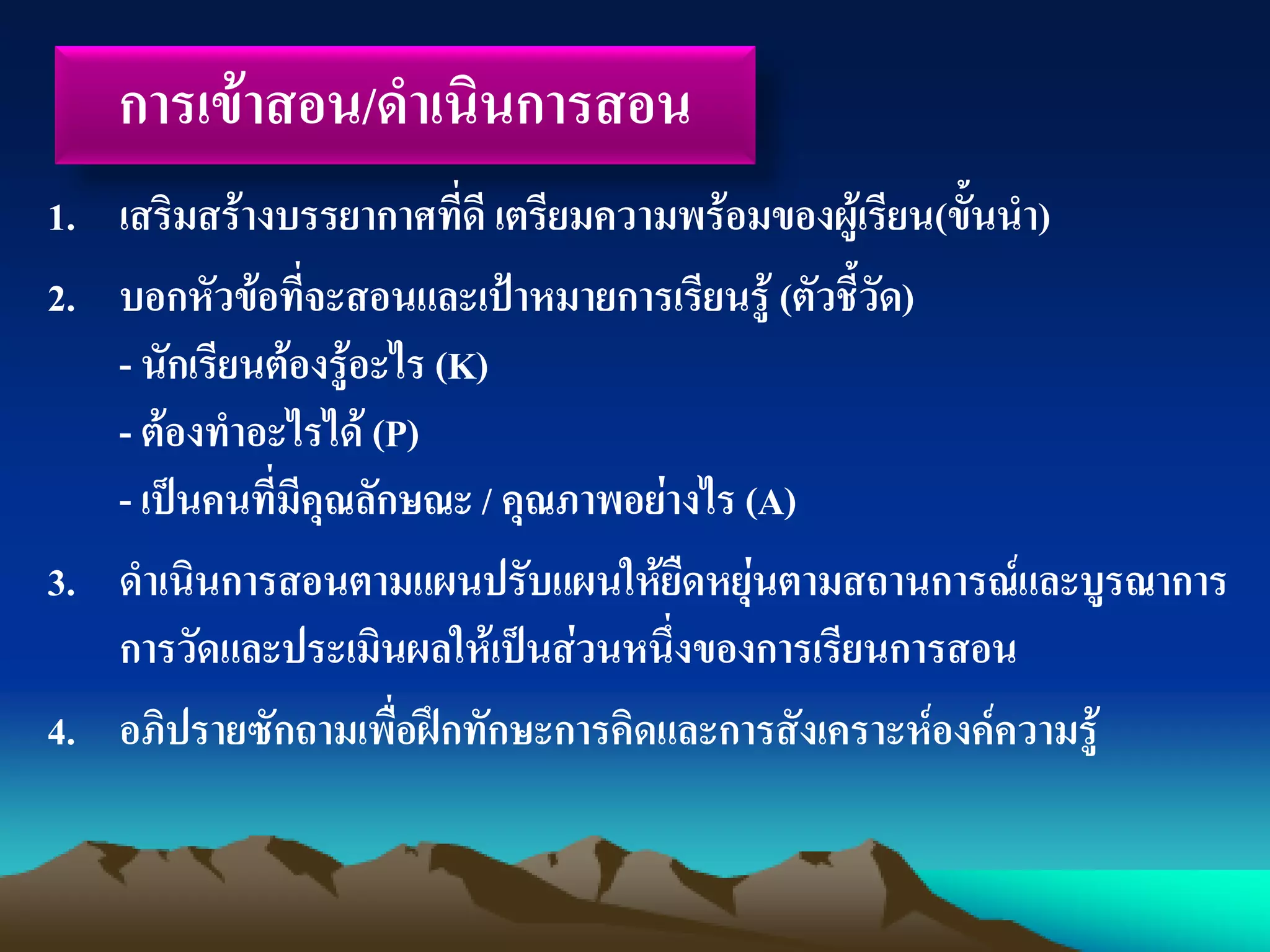 การเข้าสอน/ดาเนินการสอน
1. เสริมสร้างบรรยากาศที่ดี เตรียมความพร้อมของผู้เรียน(ขั้นนา)
2. บอกหัวข้อที่จะสอนและเป้าหมายการเรียนรู้ (ตัวชี้วัด)
- นักเรียนต้องรู้อะไร (K)
- ต้องทาอะไรได้ (P)
- เป็นคนที่มีคุณลักษณะ / คุณภาพอย่างไร (A)
3. ดาเนินการสอนตามแผนปรับแผนให้ยืดหยุ่นตามสถานการณ์และบูรณาการ
การวัดและประเมินผลให้เป็นส่วนหนึ่งของการเรียนการสอน
4. อภิปรายซักถามเพื่อฝึกทักษะการคิดและการสังเคราะห์องค์ความรู้
 