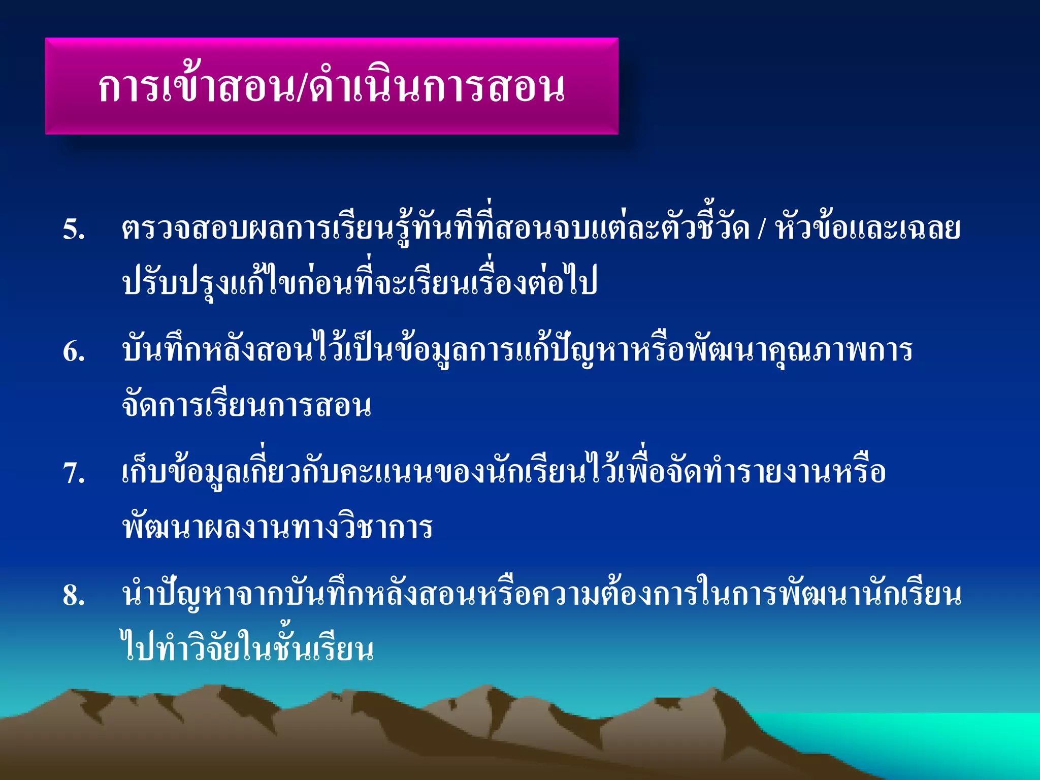 5. ตรวจสอบผลการเรียนรู้ทันทีที่สอนจบแต่ละตัวชี้วัด / หัวข้อและเฉลย
ปรับปรุงแก้ไขก่อนที่จะเรียนเรื่องต่อไป
6. บันทึกหลังสอนไว้เป็นข้อมูลการแก้ปัญหาหรือพัฒนาคุณภาพการ
จัดการเรียนการสอน
7. เก็บข้อมูลเกี่ยวกับคะแนนของนักเรียนไว้เพื่อจัดทารายงานหรือ
พัฒนาผลงานทางวิชาการ
8. นาปัญหาจากบันทึกหลังสอนหรือความต้องการในการพัฒนานักเรียน
ไปทาวิจัยในชั้นเรียน
การเข้าสอน/ดาเนินการสอน
 