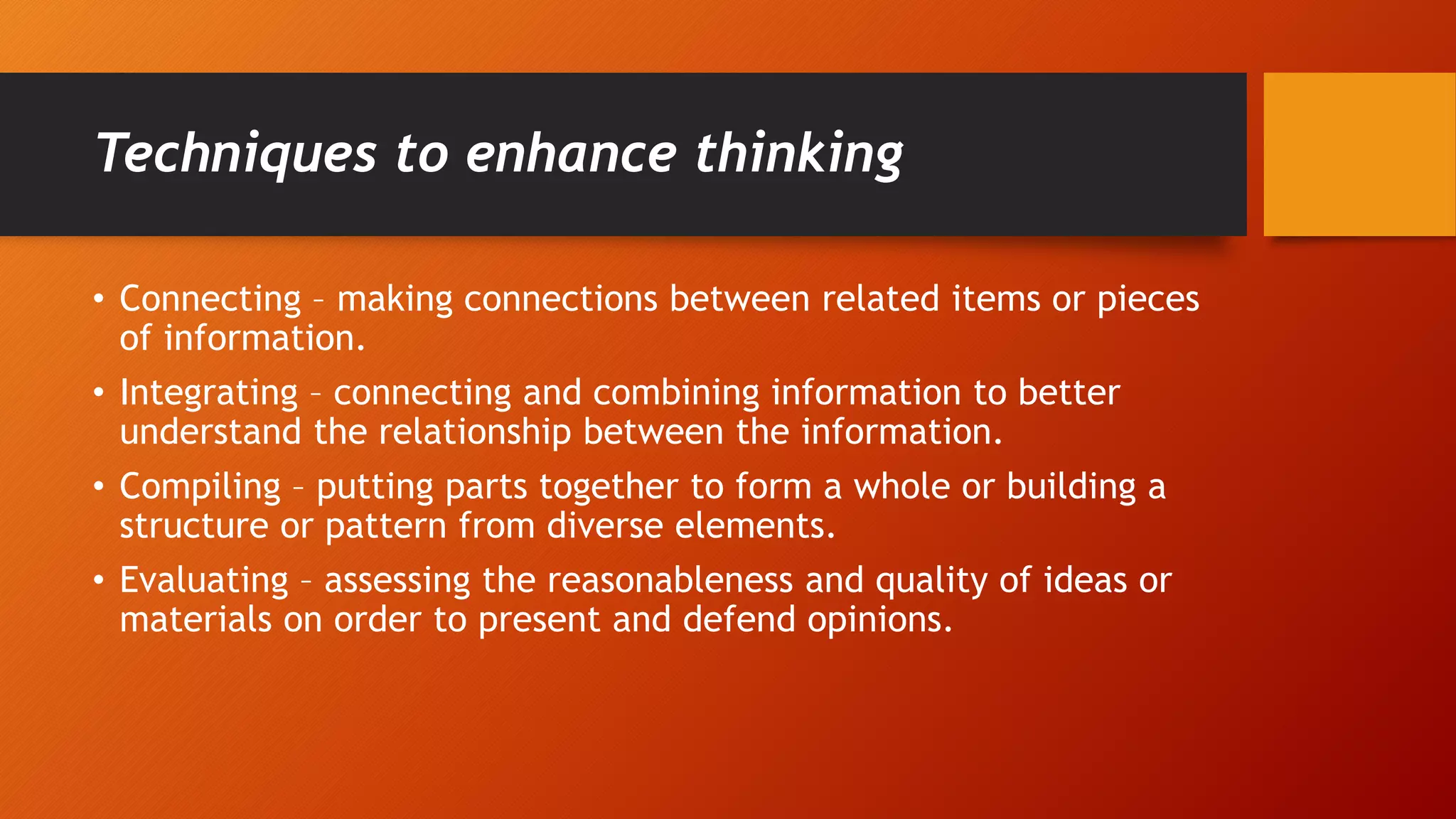 Techniques to enhance thinking
• Connecting – making connections between related items or pieces
of information.
• Integrating – connecting and combining information to better
understand the relationship between the information.
• Compiling – putting parts together to form a whole or building a
structure or pattern from diverse elements.
• Evaluating – assessing the reasonableness and quality of ideas or
materials on order to present and defend opinions.
 