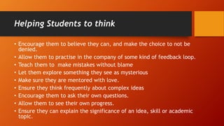 Helping Students to think
• Encourage them to believe they can, and make the choice to not be
denied.
• Allow them to practise in the company of some kind of feedback loop.
• Teach them to make mistakes without blame
• Let them explore something they see as mysterious
• Make sure they are mentored with love.
• Ensure they think frequently about complex ideas
• Encourage them to ask their own questions.
• Allow them to see their own progress.
• Ensure they can explain the significance of an idea, skill or academic
topic.
 