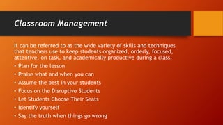 Classroom Management
It can be referred to as the wide variety of skills and techniques
that teachers use to keep students organized, orderly, focused,
attentive, on task, and academically productive during a class.
• Plan for the lesson
• Praise what and when you can
• Assume the best in your students
• Focus on the Disruptive Students
• Let Students Choose Their Seats
• Identify yourself
• Say the truth when things go wrong
 