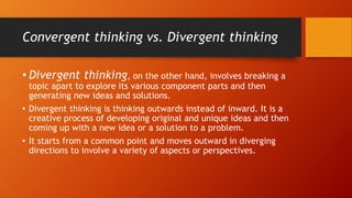Convergent thinking vs. Divergent thinking
• Divergent thinking, on the other hand, involves breaking a
topic apart to explore its various component parts and then
generating new ideas and solutions.
• Divergent thinking is thinking outwards instead of inward. It is a
creative process of developing original and unique ideas and then
coming up with a new idea or a solution to a problem.
• It starts from a common point and moves outward in diverging
directions to involve a variety of aspects or perspectives.
 