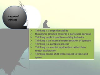  Thinking is a cognitive ability
 thinking is directed towards a particular purpose
 Thinking implicit problem solving behavior
 Thinking is an internal representation of symbols
 Thinking is a complex process
 Thinking is a mental exploration rather than
motor exploration
 Thinking can be shift with respect to time and
space
Nature of
thinking
 