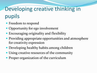 Developing creative thinking in
pupils
 Freedom to respond
 Opportunity for ego involvement
 Encouraging originality and flexibility
 Providing appropriate opportunities and atmosphere
for creativity expression
 Developing healthy habits among children
 Using creative resources of the community
 Proper organization of the curriculum
 