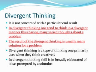 Divergent Thinking
 It is not concerned with a particular end result
 In divergent thinking one tend to think in a divergent
manner thus having many varied thoughts about a
problem
 The result of the divergent thinking is usually many
solution for a problem
 Divergent thinking is a type of thinking one primarily
uses when they think creatively
 In divergent thinking skill is in broadly elaborated of
ideas prompted by a stimulus
 