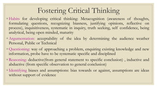 Fostering Critical Thinking
◦ Habits for developing critical thinking: Metacognition (awareness of thoughts,
formulating questions, recognizing biasness, justifying opinions, reflective on
process), inquisitiveness, systematic in inquiry, truth seeking, self confidence, being
analytical, being open minded, maturity
◦ Argumentation: acceptability of the idea by determining the audience weather
Personal, Public or Technical
◦ Questioning: way of approaching a problem, enquiring existing knowledge and new
information, probe have to be systematic specific and disciplined
◦ Reasoning: deductive(from general statement to specific conclusion) , inductive and
abductive (from specific observation to general conclusion)
◦ Identifying biases and assumptions: bias towards or against, assumptions are ideas
without support of evidence
 