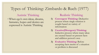 Types of Thinking: Zimbardo & Ruch (1977)
Autistic Thinking
◦ When ego’s own ideas, dreams,
fantasies, hopes and desires are
expressed is Autistic Thinking
Realistic Thinking
1) Convergent Thinking: Deductive
process where single solution is
sought based on variety of
information
2) Creative(Divergent) Thinking:
Inductive process where many ideas
are created based on present facts
and addition person’s own
3) Evaluative Thinking: Before
accepting facts merits of a situation
or problem is discussed
 