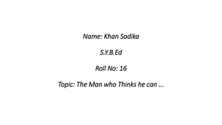 Name: Khan Sadika
S.Y.B.Ed
Roll No: 16
Topic: The Man who Thinks he can ...
 