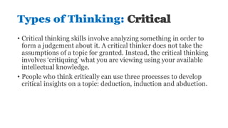 Types of Thinking: Critical
• Critical thinking skills involve analyzing something in order to
form a judgement about it. A critical thinker does not take the
assumptions of a topic for granted. Instead, the critical thinking
involves ‘critiquing’ what you are viewing using your available
intellectual knowledge.
• People who think critically can use three processes to develop
critical insights on a topic: deduction, induction and abduction.
 