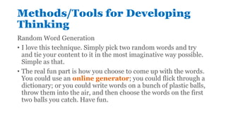Methods/Tools for Developing
Thinking
Random Word Generation
• I love this technique. Simply pick two random words and try
and tie your content to it in the most imaginative way possible.
Simple as that.
• The real fun part is how you choose to come up with the words.
You could use an online generator; you could flick through a
dictionary; or you could write words on a bunch of plastic balls,
throw them into the air, and then choose the words on the first
two balls you catch. Have fun.
 