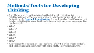 Methods/Tools for Developing
Thinking
• Alex Osborn, who is often coined as the father of brainstorming,
established around 75 creative questions to help encourage ideas in his
fantastic book, Applied Imagination. It’s well worth a read if you can get
hold of it, but to give you a head start, there are six universal questions that
can be asked:
• Why?
• Where?
• When?
• Who?
• What?
• How?
• Ask yourself these question (in some form) every time you create content,
and chances are you’ll come up with some pretty interesting answers.
 