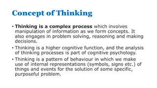 Concept of Thinking
• Thinking is a complex process which involves
manipulation of information as we form concepts. It
also engages in problem solving, reasoning and making
decisions.
• Thinking is a higher cognitive function, and the analysis
of thinking processes is part of cognitive psychology.
• Thinking is a pattern of behaviour in which we make
use of internal representations (symbols, signs etc.) of
things and events for the solution of some specific,
purposeful problem.
 
